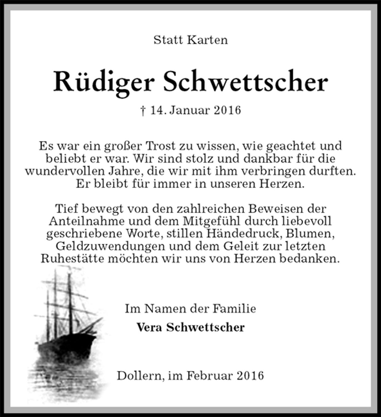 <p>Statt Karten<br />Rüdiger Schwettscher<br />† 14. Januar 2016<br />Es war ein großer Trost zu wissen, wie geachtet und<br />beliebt er war. Wir sind stolz und dankbar für die<br />wundervollen Jahre, die wir mit ihm verbringen durften.<br />Er bleibt für immer in unseren Herzen.</p>
<p>Tief bewegt von den zahlreichen Beweisen der<br />Anteilnahme und dem Mitgefühl durch liebevoll<br />geschriebene Worte, stillen Händedruck, Blumen,<br />Geldzuwendungen und dem Geleit zur letzten<br />Ruhestätte möchten wir uns von Herzen bedanken.</p>
<p>Im Namen der Familie<br />Vera Schwettscher</p>
<p>Dollern, im Februar 2016</p>