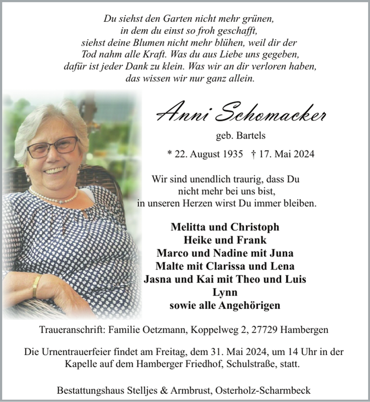 <p>Du siehst den Garten nicht mehr grünen,<br />in dem du einst so froh geschafft,<br />siehst deine Blumen nicht mehr blühen, weil dir der<br />Tod nahm alle Kraft. Was du aus Liebe uns gegeben,<br />dafür ist jeder Dank zu klein. Was wir an dir verloren haben,<br />das wissen wir nur ganz allein.</p><p>Anni Schomacker<br />geb. Bartels</p><p>* 22. August 1935 † 17. Mai 2024<br />Wir sind unendlich traurig, dass Du<br />nicht mehr bei uns bist,<br />in unseren Herzen wirst Du immer bleiben.</p><p>Melitta und Christoph<br />Heike und Frank<br />Marco und Nadine mit Juna<br />Malte mit Clarissa und Lena<br />Jasna und Kai mit Theo und Luis<br />Lynn<br />sowie alle Angehörigen<br />Traueranschrift: Familie Oetzmann, Koppelweg 2, 27729 Hambergen<br />Die Urnentrauerfeier findet am Freitag, dem 31. Mai 2024, um 14 Uhr in der<br />Kapelle auf dem Hamberger Friedhof, Schulstraße, statt.<br />Bestattungshaus Stelljes &amp; Armbrust, Osterholz-Scharmbeck</p>