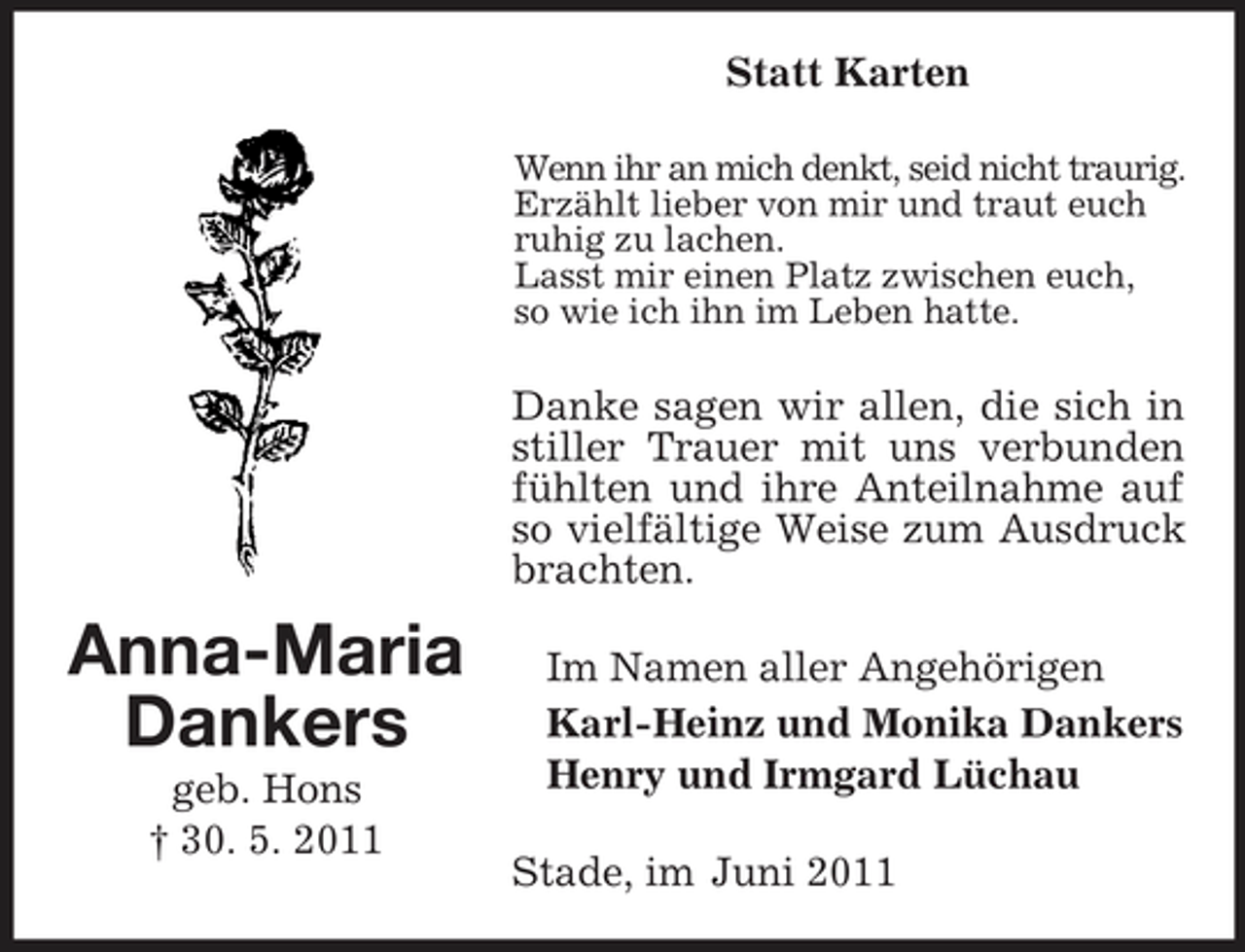 <p>Statt Karten<br />Wenn ihr an mich denkt, seid nicht traurig. Erzählt lieber von mir und traut euch ruhig zu lachen. Lasst mir einen Platz zwischen euch, so wie ich ihn im Leben hatte.</p><p>Danke sagen wir allen, die sich in stiller Trauer mit uns verbunden fühlten und ihre Anteilnahme auf so vielfältige Weise zum Ausdruck brachten.</p><p>Anna-Maria Dankers<br />geb. Hons † 30. 5. 2011</p><p>Im Namen aller Angehörigen Karl-Heinz und Monika Dankers Henry und Irmgard Lüchau Stade, im Juni 2011</p>