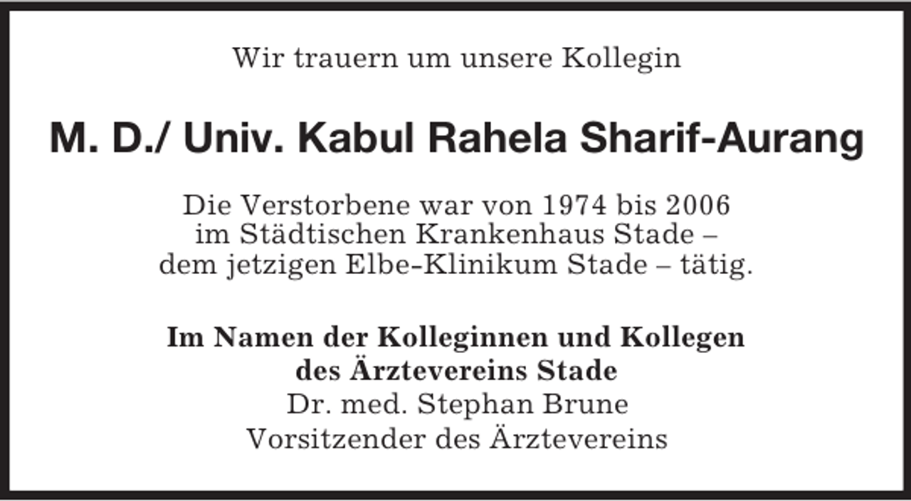 <p>Wir trauern um unsere Kollegin<br />M. D./ Univ. Kabul Rahela Sharif-Aurang<br />Die Verstorbene war von 1974 bis 2006<br />im Städtischen Krankenhaus Stade –<br />dem jetzigen Elbe-Klinikum Stade – tätig.<br />Im Namen der Kolleginnen und Kollegen<br />des Ärztevereins Stade<br />Dr. med. Stephan Brune<br />Vorsitzender des Ärztevereins</p>
