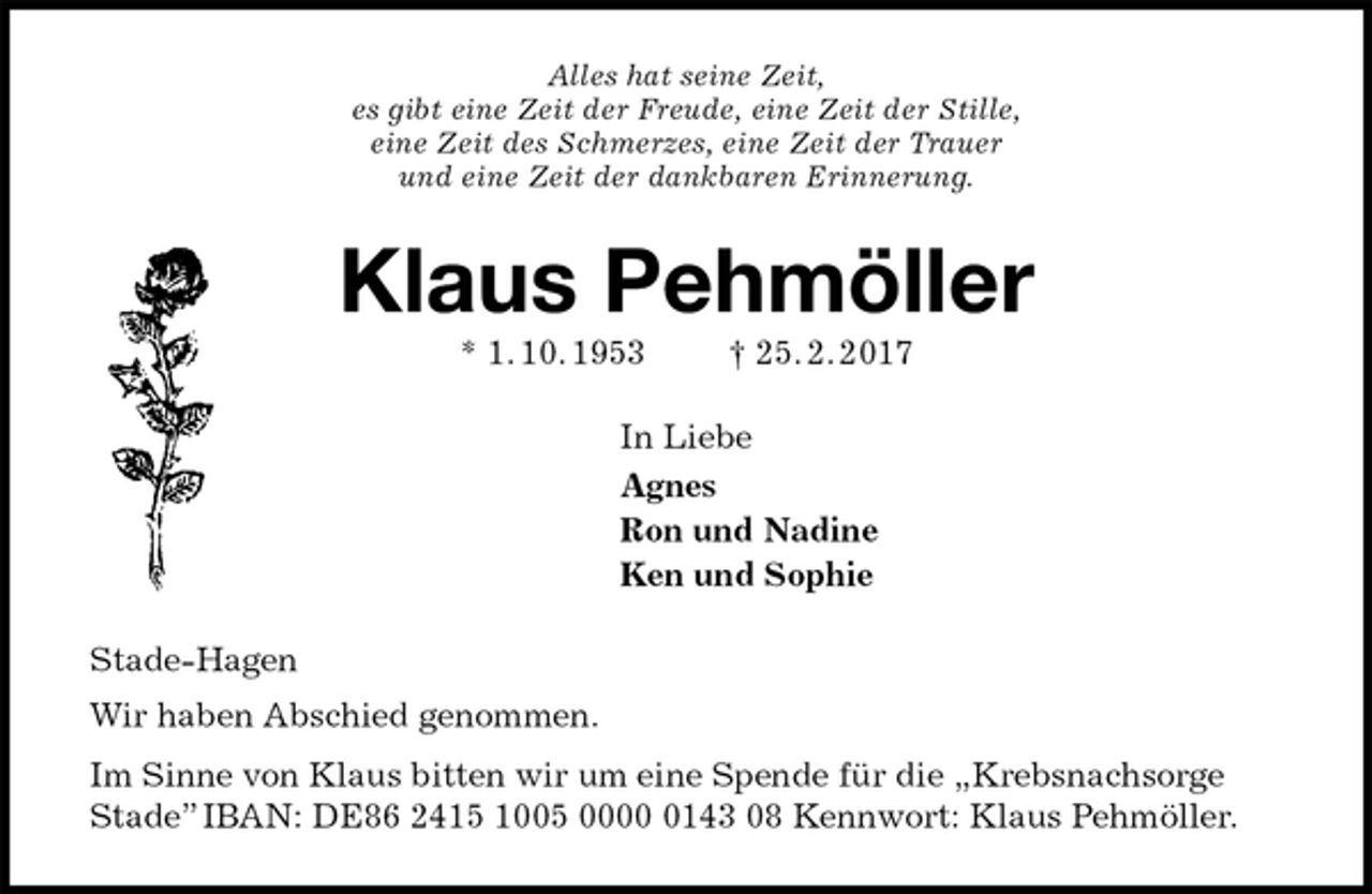 <p>Alles hat seine Zeit,<br />es gibt eine Zeit der Freude, eine Zeit der Stille,<br />eine Zeit des Schmerzes, eine Zeit der Trauer<br />und eine Zeit der dankbaren Erinnerung.<br />Klaus Pehmöller<br />* 1. 10. 1953 † 25. 2. 2017<br />In Liebe<br />Agnes<br />Ron und Nadine<br />Ken und Sophie<br />Stade-Hagen<br />Wir haben Abschied genommen.<br />Im Sinne von Klaus bitten wir um eine Spende für die „Krebsnachsorge Stade” IBAN: DE86 2415 1005 0000 0143 08 Kennwort: Klaus Pehmöller.</p>