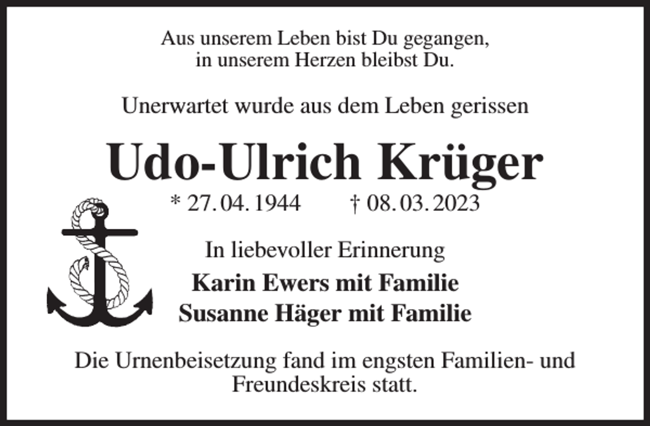 <p>Aus unserem Leben bist Du gegangen,<br />in unserem Herzen bleibst Du.<br />Unerwartet wurde aus dem Leben gerissen<br />Udo-Ulrich Krüger<br />* 27. 04. 1944 † 08. 03. 2023<br />In liebevoller Erinnerung<br />Karin Ewers mit Familie<br />Susanne Häger mit Familie<br />Die Urnenbeisetzung fand im engsten Familien- und Freundeskreis statt.</p>