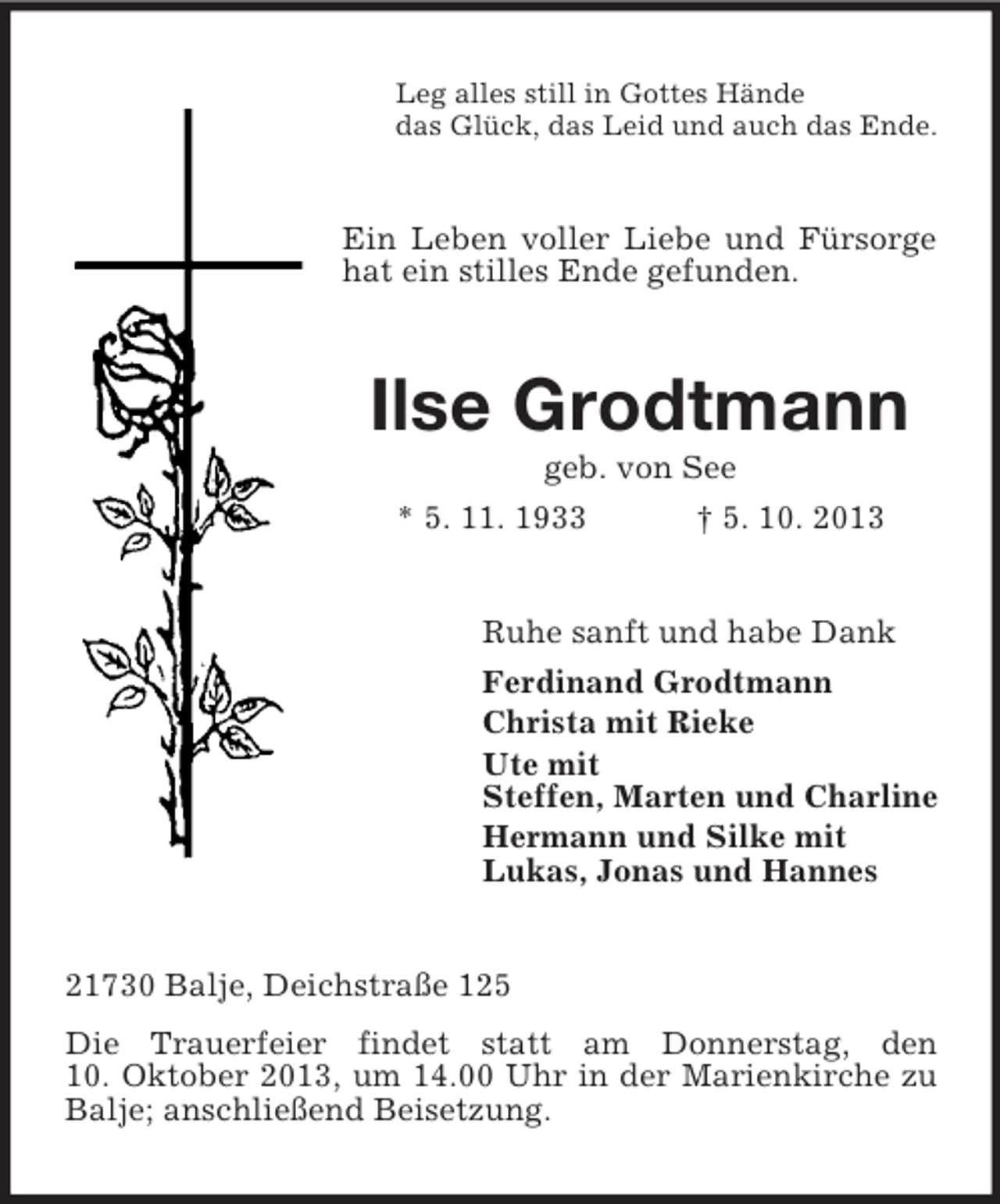 <p>Leg alles still in Gottes Hände<br />das Glück, das Leid und auch das Ende.</p><p>Ein Leben voller Liebe und Fürsorge<br />hat ein stilles Ende gefunden.</p><p>Ilse Grodtmann<br />geb. von See<br />* 5. 11. 1933</p><p>† 5. 10. 2013</p><p>Ruhe sanft und habe Dank<br />Ferdinand Grodtmann<br />Christa mit Rieke<br />Ute mit<br />Steffen, Marten und Charline<br />Hermann und Silke mit<br />Lukas, Jonas und Hannes</p><p>21730 Balje, Deichstraße 125<br />Die Trauerfeier findet statt am Donnerstag, den<br />10. Oktober 2013, um 14.00 Uhr in der Marienkirche zu<br />Balje; anschließend Beisetzung.</p>