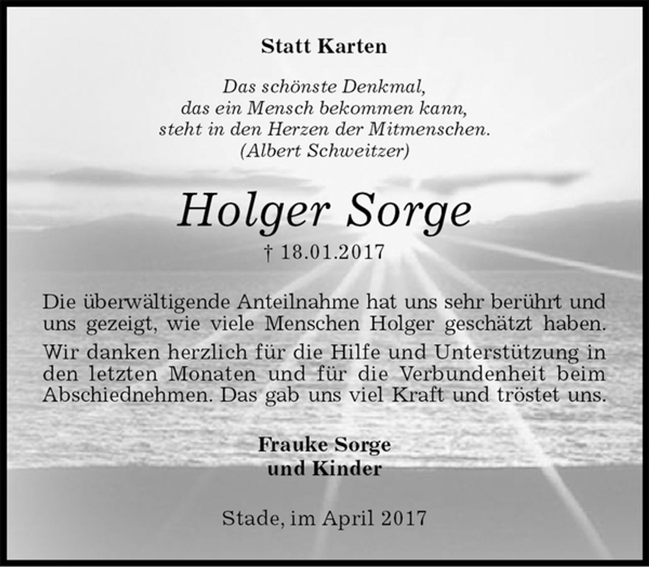 <p>Statt Karten<br />Das schönste Denkmal,<br />das ein Mensch bekommen kann,<br />steht in den Herzen der Mitmenschen.<br />(Albert Schweitzer)<br />Holger Sorge<br />† 18.01.2017<br />Die überwältigende Anteilnahme hat uns sehr berührt und uns gezeigt, wie viele Menschen Holger geschätzt haben.<br />Wir danken herzlich für die Hilfe und Unterstützung in den letzten Monaten und für die Verbundenheit beim Abschiednehmen. Das gab uns viel Kraft und tröstet uns.<br />Frauke Sorge<br />und Kinder<br />Stade, im April 2017</p>