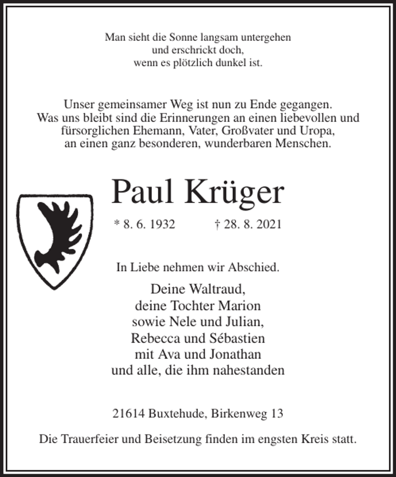 <p>Man sieht die Sonne langsam untergehen<br />und erschrickt doch,<br />wenn es plötzlich dunkel ist.<br />Unser gemeinsamer Weg ist nun zu Ende gegangen.<br />Was uns bleibt sind die Erinnerungen an einen liebevollen und<br />fürsorglichen Ehemann, Vater, Großvater und Uropa,<br />an einen ganz besonderen, wunderbaren Menschen.<br />Paul Krüger<br />* 8. 6. 1932 † 28. 8. 2021<br />In Liebe nehmen wir Abschied.<br />Deine Waltraud,<br />deine Tochter Marion<br />sowie Nele und Julian,<br />Rebecca und Sébastien<br />mit Ava und Jonathan<br />und alle, die ihm nahestanden<br />21614 Buxtehude, Birkenweg 13</p><p>Die Trauerfeier und Beisetzung finden im engsten Kreis statt.</p>