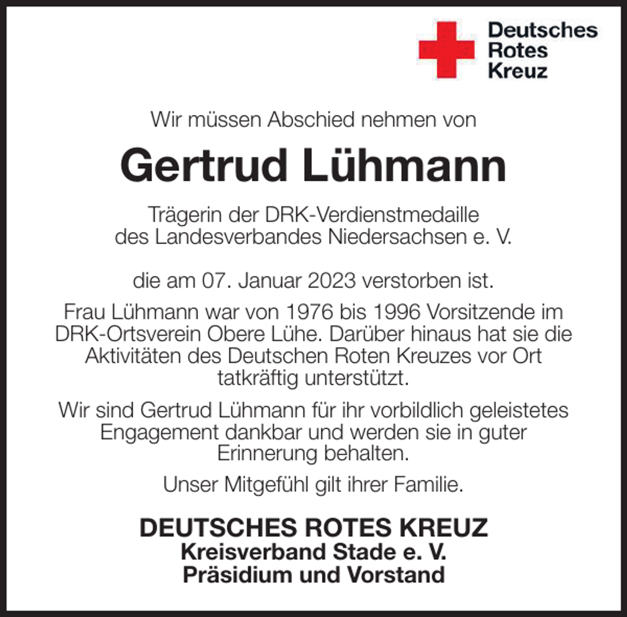 <p>Wir müssen Abschied nehmen von<br />Gertrud Lühmann<br />Trägerin der DRK-Verdienstmedaille<br />des Landesverbandes Niedersachsen e. V.</p><p>die am 07. Januar 2023 verstorben ist.<br />Frau Lühmann war von 1976 bis 1996 Vorsitzende im<br />DRK-Ortsverein Obere Lühe. Darüber hinaus hat sie die<br />Aktivitäten des Deutschen Roten Kreuzes vor Ort<br />tatkräftig unterstützt.<br />Wir sind Gertrud Lühmann für ihr vorbildlich geleistetes<br />Engagement dankbar und werden sie in guter<br />Erinnerung behalten.<br />Unser Mitgefühl gilt ihrer Familie.<br />DEUTSCHES ROTES KREUZ<br />Kreisverband Stade e. V.<br />Präsidium und Vorstand</p>