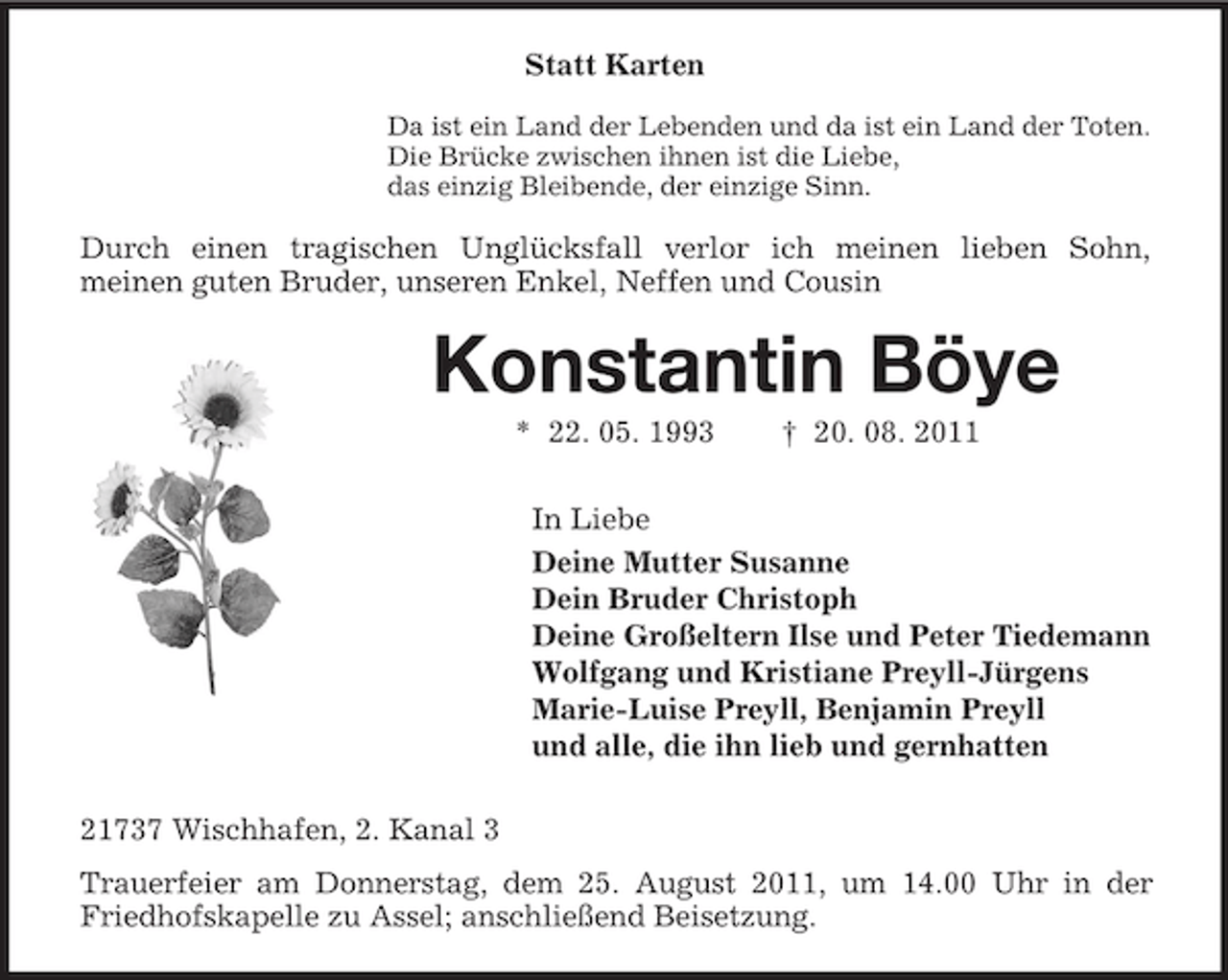<p>Statt Karten<br />Da ist ein Land der Lebenden und da ist ein Land der Toten.<br />Die Brücke zwischen ihnen ist die Liebe,<br />das einzig Bleibende, der einzige Sinn.</p><p>Durch einen tragischen Unglücksfall verlor ich meinen lieben Sohn,<br />meinen guten Bruder, unseren Enkel, Neffen und Cousin</p><p>Konstantin Böye<br />* 22. 05. 1993</p><p>† 20. 08. 2011</p><p>In Liebe<br />Deine Mutter Susanne<br />Dein Bruder Christoph<br />Deine Großeltern Ilse und Peter Tiedemann<br />Wolfgang und Kristiane Preyll-Jürgens<br />Marie-Luise Preyll, Benjamin Preyll<br />und alle, die ihn lieb und gernhatten<br />21737 Wischhafen, 2. Kanal 3<br />Trauerfeier am Donnerstag, dem 25. August 2011, um 14.00 Uhr in der<br />Friedhofskapelle zu Assel; anschließend Beisetzung.</p>