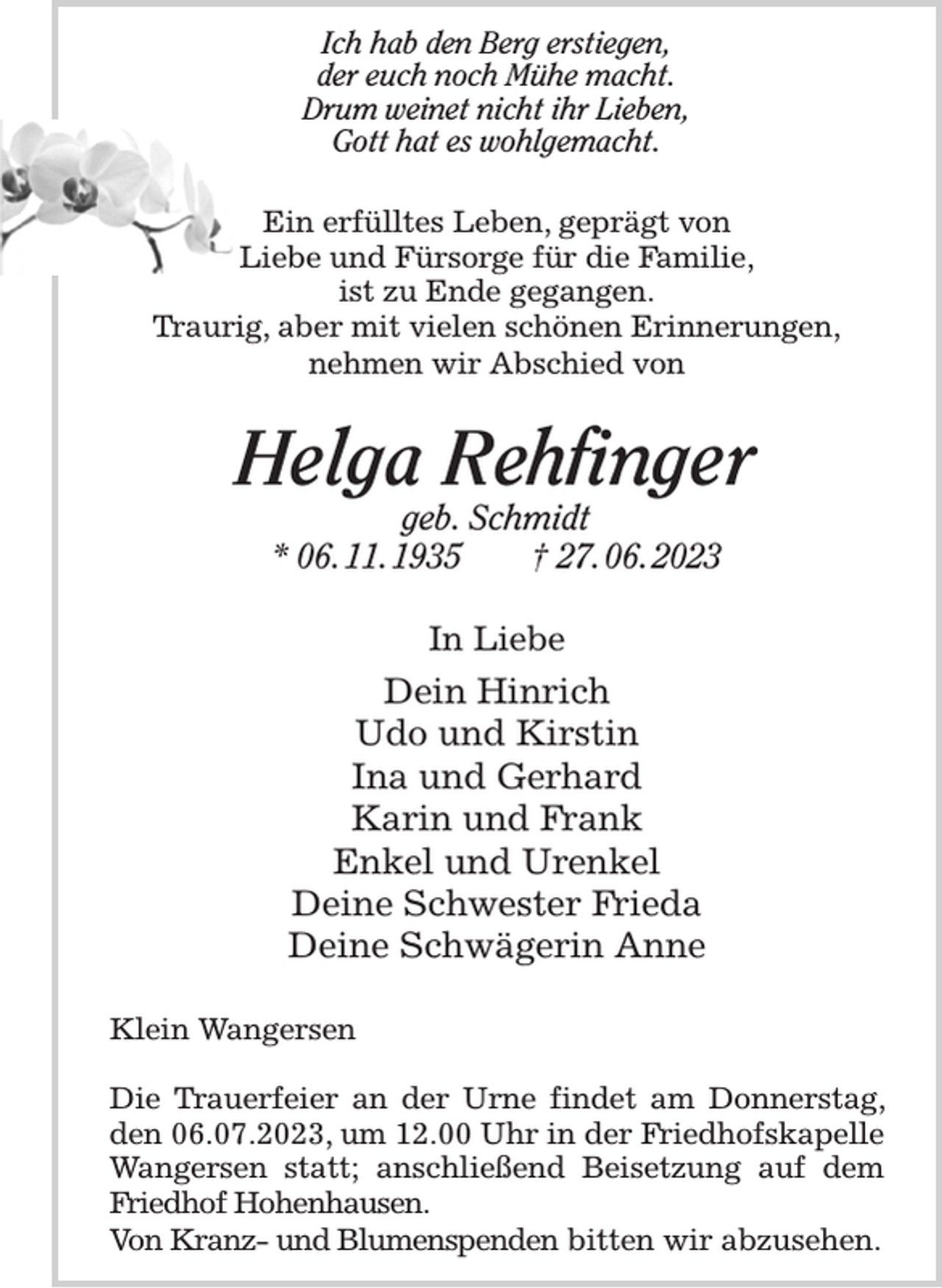 <p>Ich hab den Berg erstiegen,<br />der euch noch Mühe macht.<br />Drum weinet nicht ihr Lieben,<br />Gott hat es wohlgemacht.<br />Ein erfülltes Leben, geprägt von<br />Liebe und Fürsorge für die Familie,<br />ist zu Ende gegangen.<br />Traurig, aber mit vielen schönen Erinnerungen,<br />nehmen wir Abschied von<br />Helga Rehfinger<br />geb. Schmidt<br />* 06. 11. 1935 † 27. 06. 2023<br />In Liebe<br />Dein Hinrich<br />Udo und Kirstin<br />Ina und Gerhard<br />Karin und Frank<br />Enkel und Urenkel<br />Deine Schwester Frieda<br />Deine Schwägerin Anne<br />Klein Wangersen</p><p>Die Trauerfeier an der Urne findet am Donnerstag, den 06.07.2023, um 12.00 Uhr in der Friedhofskapelle Wangersen statt; anschließend Beisetzung auf dem Friedhof Hohenhausen.<br />Von Kranz- und Blumenspenden bitten wir abzusehen.</p>