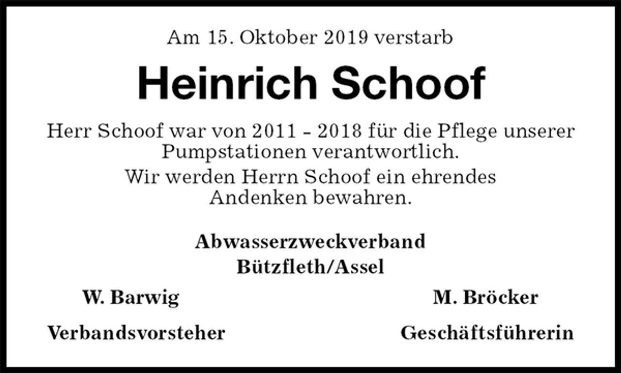 <p>Am 15. Oktober 2019 verstarb<br />Heinrich Schoof<br />Herr Schoof war von 2011 - 2018 für die Pflege unserer Pumpstationen verantwortlich.<br />Wir werden Herrn Schoof ein ehrendes<br />Andenken bewahren.<br />Abwasserzweckverband<br />Bützfleth/Assel<br />W. Barwig M. Bröcker<br />Verbandsvorsteher Geschäftsführerin</p>
