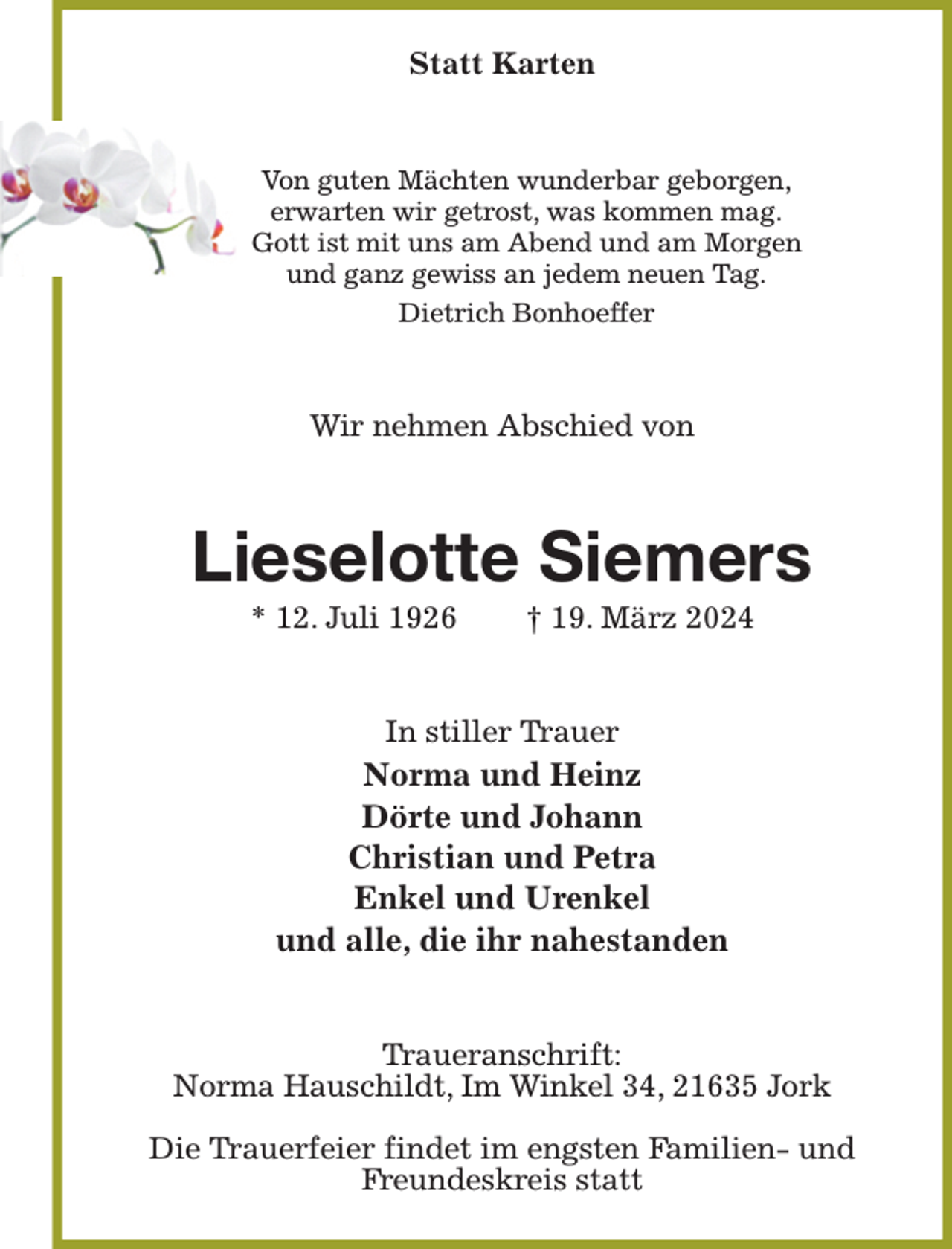 <p>Statt Karten<br />Von guten Mächten wunderbar geborgen,<br />erwarten wir getrost, was kommen mag.<br />Gott ist mit uns am Abend und am Morgen<br />und ganz gewiss an jedem neuen Tag.<br />Dietrich Bonhoeffer<br />Wir nehmen Abschied von<br />Lieselotte Siemers<br />* 12. Juli 1926 † 19. März 2024<br />In stiller Trauer<br />Norma und Heinz<br />Dörte und Johann<br />Christian und Petra<br />Enkel und Urenkel<br />und alle, die ihr nahestanden<br />Traueranschrift:<br />Norma Hauschildt, Im Winkel 34, 21635 Jork</p><p>Die Trauerfeier findet im engsten Familien- und Freundeskreis statt</p>