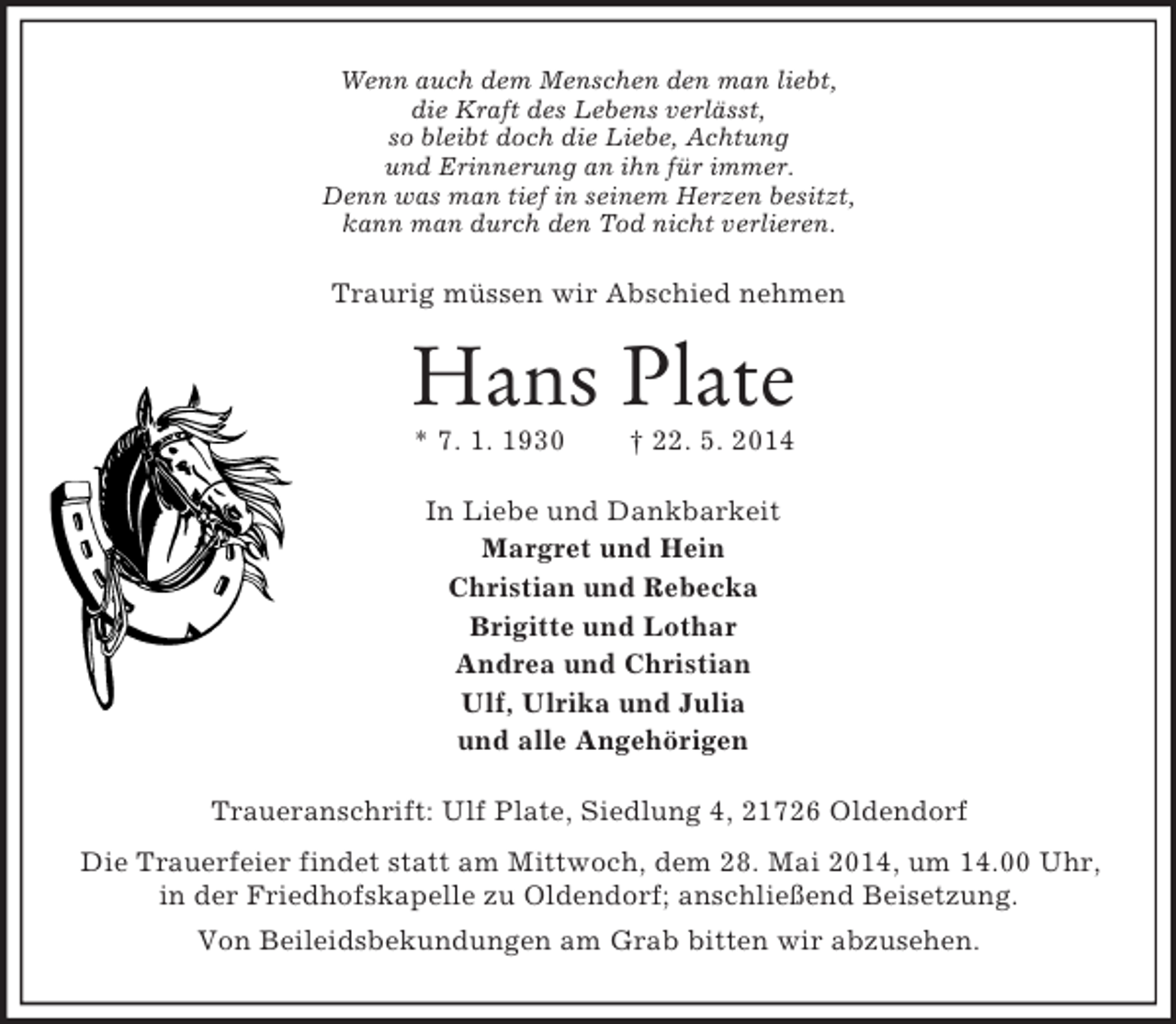 <p>Wenn auch dem Menschen den man liebt,<br />die Kraft des Lebens verlässt,<br />so bleibt doch die Liebe, Achtung<br />und Erinnerung an ihn für immer.<br />Denn was man tief in seinem Herzen besitzt,<br />kann man durch den Tod nicht verlieren.<br />Traurig müssen wir Abschied nehmen<br />Hans Plate<br />* 7. 1. 1930 † 22. 5. 2014<br />In Liebe und Dankbarkeit<br />Margret und Hein<br />Christian und Rebecka<br />Brigitte und Lothar<br />Andrea und Christian<br />Ulf, Ulrika und Julia<br />und alle Angehörigen<br />Traueranschrift: Ulf Plate, Siedlung 4, 21726 Oldendorf<br />Die Trauerfeier findet statt am Mittwoch, dem 28. Mai 2014, um 14.00 Uhr,<br />in der Friedhofskapelle zu Oldendorf; anschließend Beisetzung.<br />Von Beileidsbekundungen am Grab bitten wir abzusehen.</p>