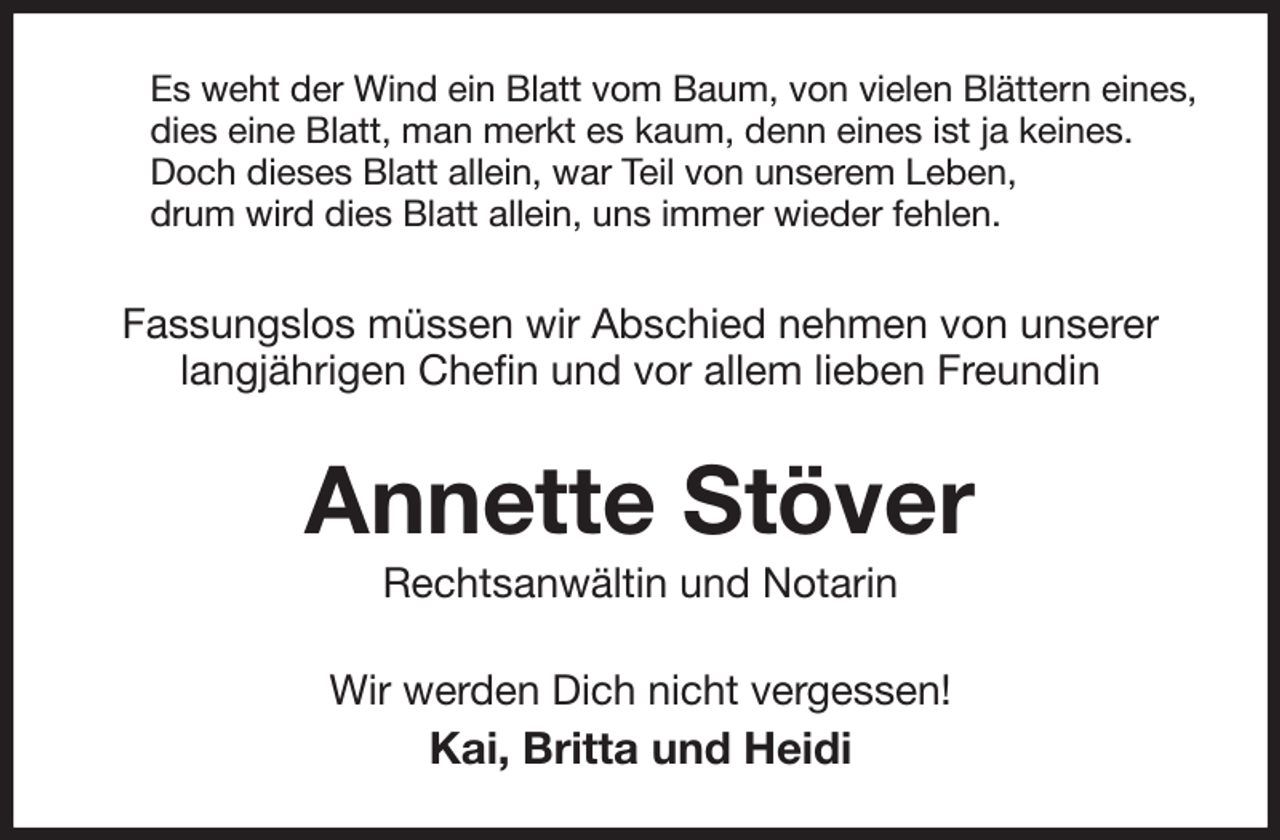 <p>Es weht der Wind ein Blatt vom Baum, von vielen Blättern eines,<br />dies eine Blatt, man merkt es kaum, denn eines ist ja keines.<br />Doch dieses Blatt allein, war Teil von unserem Leben,<br />drum wird dies Blatt allein, uns immer wieder fehlen.<br />Fassungslos müssen wir Abschied nehmen von unserer langjährigen Chefin und vor allem lieben Freundin<br />Annette Stöver<br />Rechtsanwältin und Notarin<br />Wir werden Dich nicht vergessen!<br />Kai, Britta und Heidi</p>