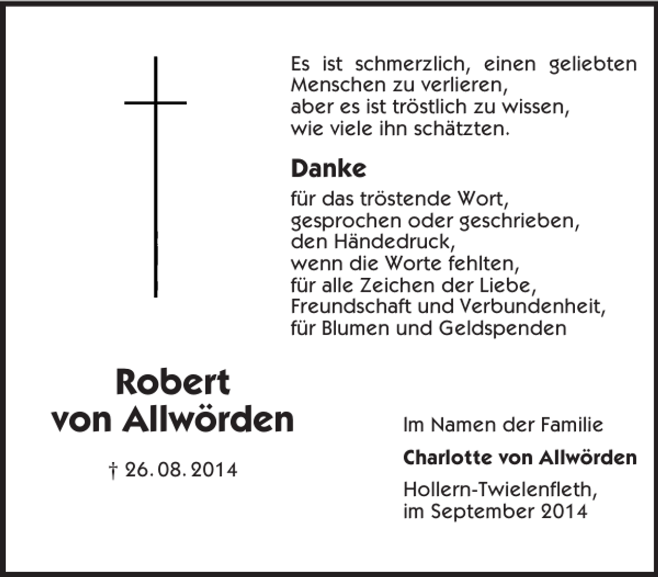 <p>Robert<br />von Allwörden<br />† 26. 08. 2014<br />Es ist schmerzlich, einen geliebten Menschen zu verlieren,<br />aber es ist tröstlich zu wissen,<br />wie viele ihn schätzten.<br />Danke<br />für das tröstende Wort,<br />gesprochen oder geschrieben,<br />den Händedruck,<br />wenn die Worte fehlten,<br />für alle Zeichen der Liebe,<br />Freundschaft und Verbundenheit,<br />für Blumen und Geldspenden</p><p>Im Namen der Familie<br />Charlotte von Allwörden<br />Hollern-Twielenfleth,<br />im September 2014</p>