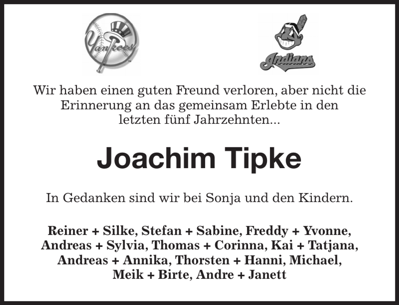 <p>Wir haben einen guten Freund verloren, aber nicht die Erinnerung an das gemeinsam Erlebte in den<br />letzten fünf Jahrzehnten...<br />Joachim Tipke<br />In Gedanken sind wir bei Sonja und den Kindern.<br />Reiner + Silke, Stefan + Sabine, Freddy + Yvonne,<br />Andreas + Sylvia, Thomas + Corinna, Kai + Tatjana,<br />Andreas + Annika, Thorsten + Hanni, Michael,<br />Meik + Birte, Andre + Janett</p>