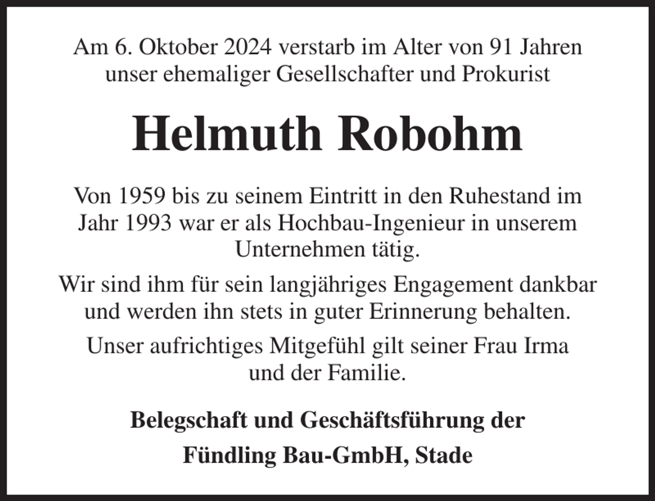 <p>Am 6. Oktober 2024 verstarb im Alter von 91 Jahren<br />unser ehemaliger Gesellschafter und Prokurist<br />Helmuth Robohm<br />Von 1959 bis zu seinem Eintritt in den Ruhestand im<br />Jahr 1993 war er als Hochbau-Ingenieur in unserem<br />Unternehmen tätig.<br />Wir sind ihm für sein langjähriges Engagement dankbar<br />und werden ihn stets in guter Erinnerung behalten.<br />Unser aufrichtiges Mitgefühl gilt seiner Frau Irma<br />und der Familie.<br />Belegschaft und Geschäftsführung der<br />Fündling Bau-GmbH, Stade</p>