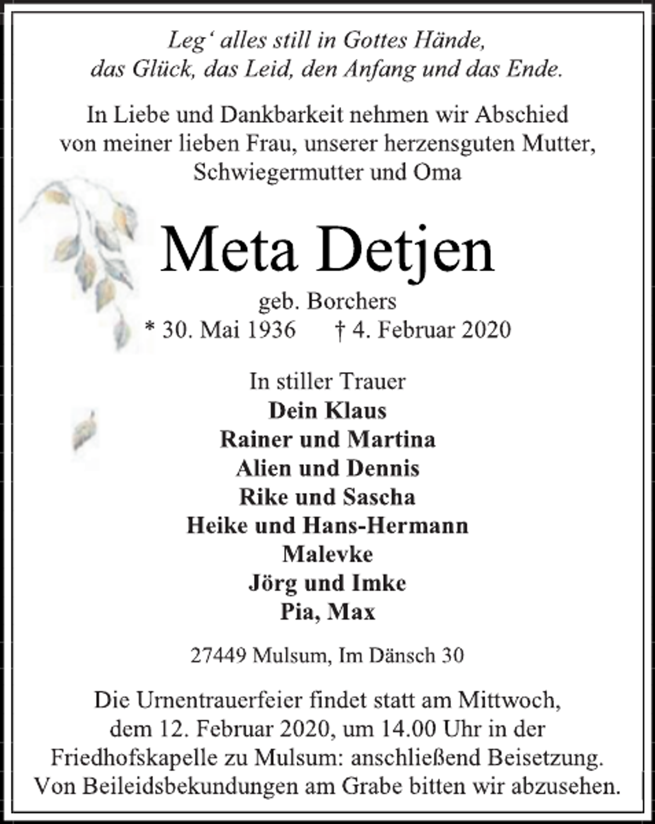 <p>Leg‘ alles still in Gottes Hände,<br />das Glück, das Leid, den Anfang und das Ende.<br />In Liebe und Dankbarkeit nehmen wir Abschied<br />von meiner lieben Frau, unserer herzensguten Mutter, Schwiegermutter und Oma<br />Meta Detjen<br />geb. Borchers<br />* 30. Mai 1936 † 4. Februar 2020<br />In stiller Trauer<br />Dein Klaus<br />Rainer und Martina<br />Alien und Dennis<br />Rike und Sascha<br />Heike und Hans-Hermann<br />Malevke<br />Jörg und Imke<br />Pia, Max<br />27449 Mulsum, Im Dänsch 30<br />Die Urnentrauerfeier findet statt am Mittwoch,<br />dem 12. Februar 2020, um 14.00 Uhr in der Friedhofskapelle zu Mulsum: anschließend Beisetzung.<br />Von Beileidsbekundungen am Grabe bitten wir abzusehen.</p>