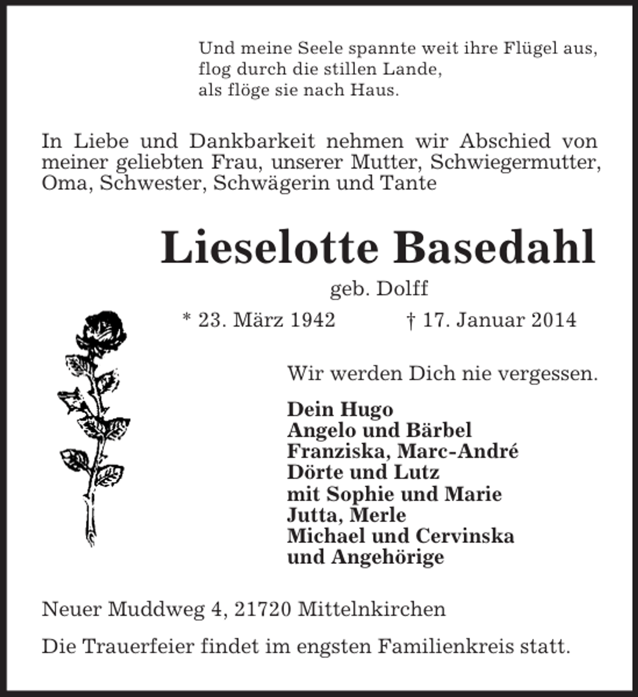 <p>Und meine Seele spannte weit ihre Flügel aus,<br />flog durch die stillen Lande,<br />als flöge sie nach Haus.<br />In Liebe und Dankbarkeit nehmen wir Abschied von meiner geliebten Frau, unserer Mutter, Schwiegermutter,<br />Oma, Schwester, Schwägerin und Tante<br />Lieselotte Basedahl<br />geb. Dolff<br />* 23. März 1942 † 17. Januar 2014<br />Wir werden Dich nie vergessen.<br />Dein Hugo<br />Angelo und Bärbel<br />Franziska, Marc-André<br />Dörte und Lutz<br />mit Sophie und Marie<br />Jutta, Merle<br />Michael und Cervinska<br />und Angehörige<br />Neuer Muddweg 4, 21720 Mittelnkirchen<br />Die Trauerfeier findet im engsten Familienkreis statt.</p>