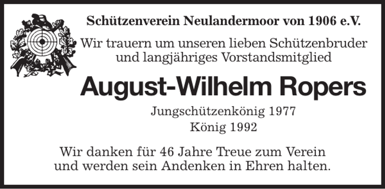 <p>Schützenverein Neulandermoor von 1906 e.V.<br />Wir trauern um unseren lieben Schützenbruder und langjähriges Vorstandsmitglied<br />August-Wilhelm Ropers<br />Jungschützenkönig 1977<br />König 1992<br />Wir danken für 46 Jahre Treue zum Verein<br />und werden sein Andenken in Ehren halten.</p>
