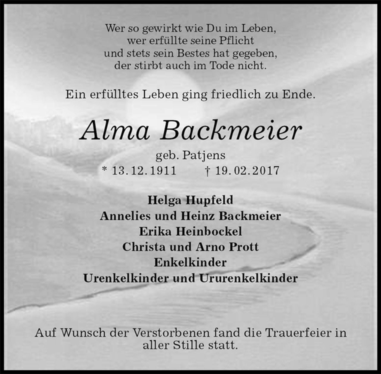 <p>Wer so gewirkt wie Du im Leben,<br />wer erfüllte seine Pflicht<br />und stets sein Bestes hat gegeben,<br />der stirbt auch im Tode nicht.<br />Ein erfülltes Leben ging friedlich zu Ende.<br />Alma Backmeier<br />geb. Patjens<br />* 13. 12. 1911 † 19. 02. 2017<br />Helga Hupfeld<br />Annelies und Heinz Backmeier<br />Erika Heinbockel<br />Christa und Arno Prott<br />Enkelkinder<br />Urenkelkinder und Ururenkelkinder</p><p>Auf Wunsch der Verstorbenen fand die Trauerfeier in aller Stille statt.</p>
