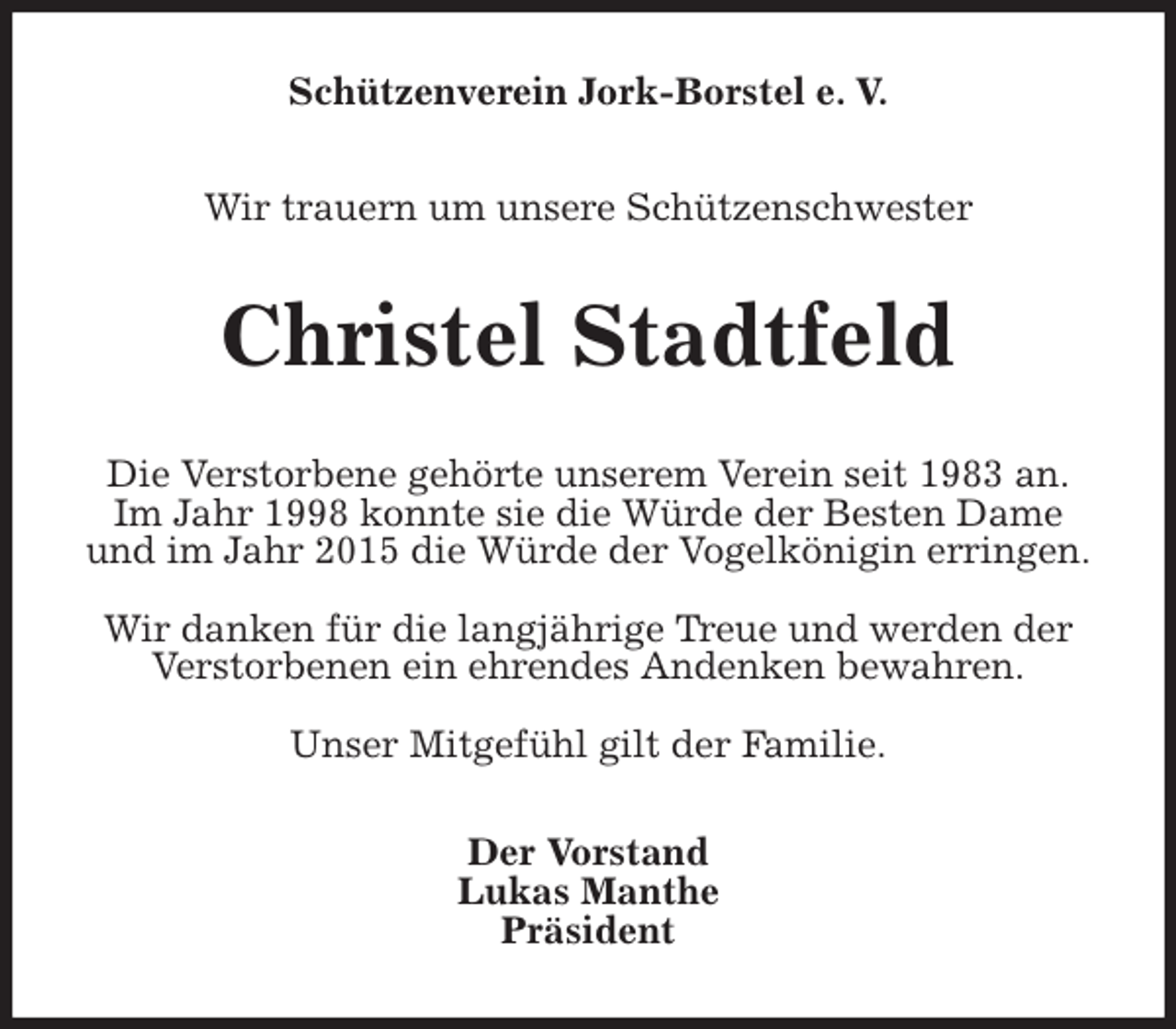 <p>Schützenverein Jork-Borstel e. V.</p>
<p>Wir trauern um unsere Schützenschwester<br />Christel Stadtfeld<br />Die Verstorbene gehörte unserem Verein seit 1983 an.<br />Im Jahr 1998 konnte sie die Würde der Besten Dame und im Jahr 2015 die Würde der Vogelkönigin erringen.</p>
<p>Wir danken für die langjährige Treue und werden der Verstorbenen ein ehrendes Andenken bewahren.</p>
<p>Unser Mitgefühl gilt der Familie.<br />Der Vorstand<br />Lukas Manthe<br />Präsident</p>