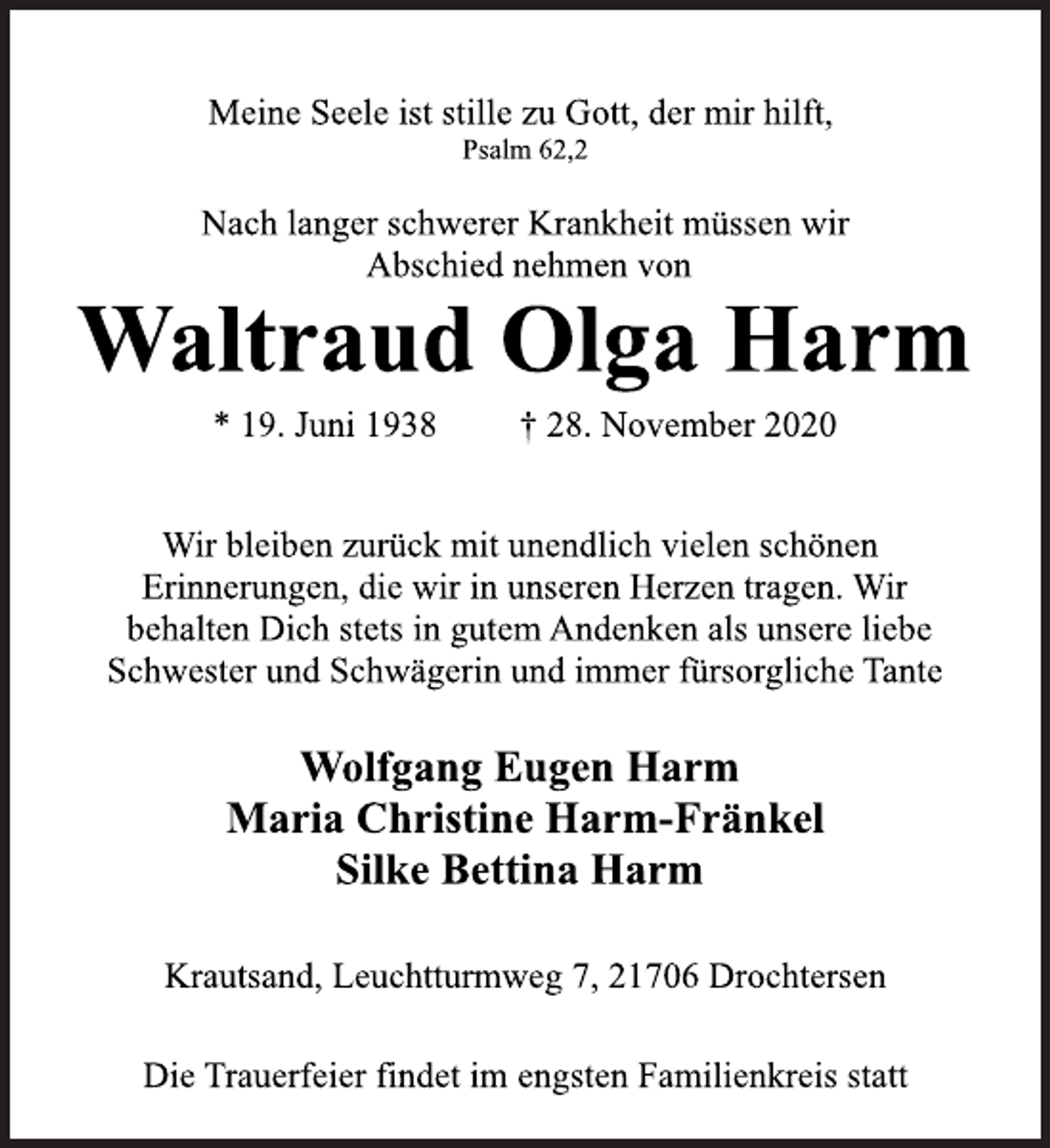 <p>Meine Seele ist stille zu Gott, der mir hilft,<br />Psalm 62,2<br />Nach langer schwerer Krankheit müssen wir<br />Abschied nehmen von<br />Waltraud Olga Harm<br />* 19. Juni 1938 † 28. November 2020<br />Wir bleiben zurück mit unendlich vielen schönen<br />Erinnerungen, die wir in unseren Herzen tragen. Wir<br />behalten Dich stets in gutem Andenken als unsere liebe<br />Schwester und Schwägerin und immer fürsorgliche Tante<br />Wolfgang Eugen Harm<br />Maria Christine Harm-Fränkel<br />Silke Bettina Harm<br />Krautsand, Leuchtturmweg 7, 21706 Drochtersen<br />Die Trauerfeier findet im engsten Familienkreis stat</p>