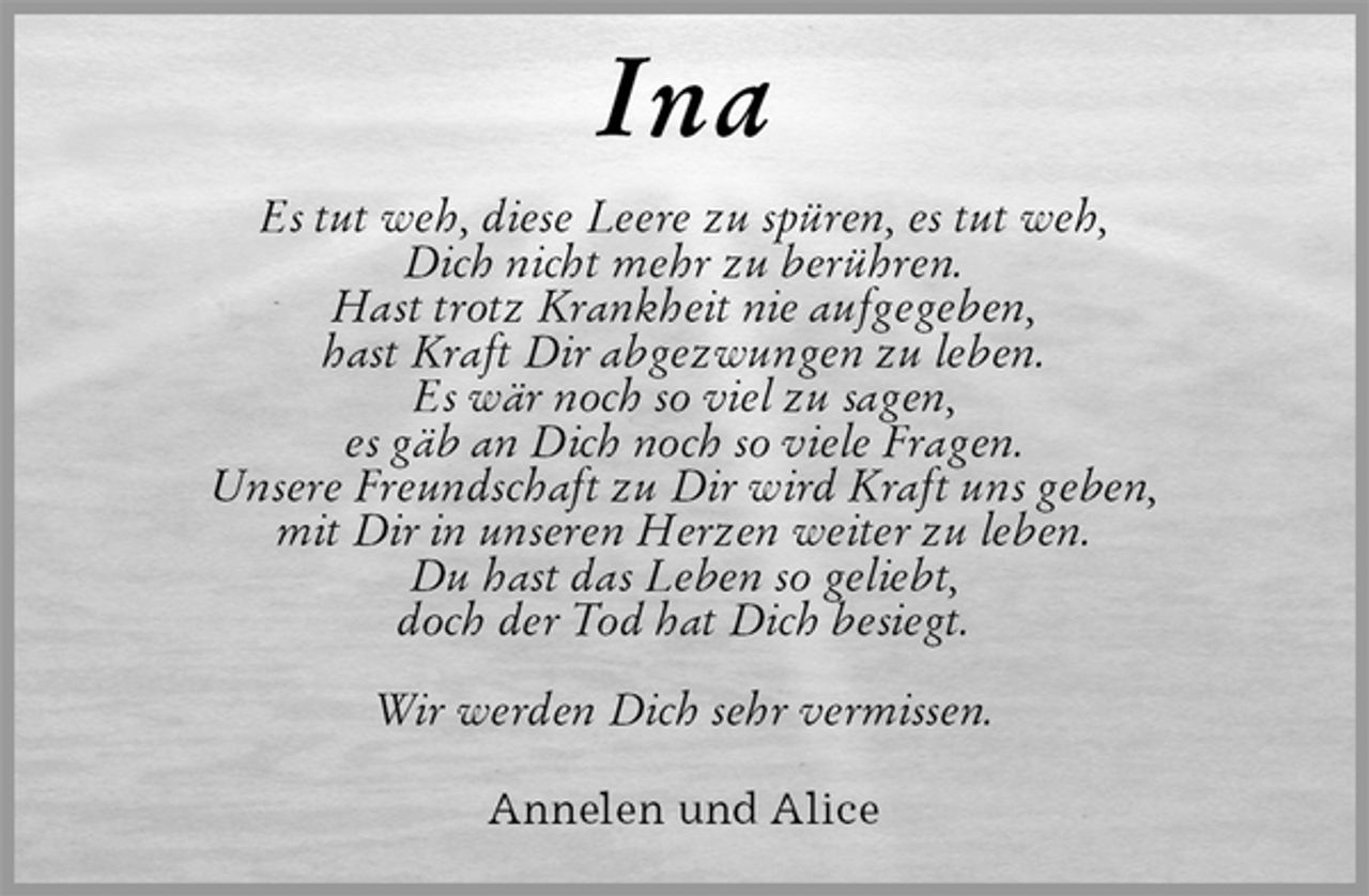 <p>Ina<br />Es tut weh, diese Leere zu spüren, es tut weh,<br />Dich nicht mehr zu berühren.<br />Hast trotz Krankheit nie aufgegeben,<br />hast Kraft Dir abgezwungen zu leben.<br />Es wär noch so viel zu sagen,<br />es gäb an Dich noch so viele Fragen.<br />Unsere Freundschaft zu Dir wird Kraft uns geben,<br />mit Dir in unseren Herzen weiter zu leben.<br />Du hast das Leben so geliebt,<br />doch der Tod hat Dich besiegt.</p><p>Wir werden Dich sehr vermissen.<br />Annelen und Alice</p>
