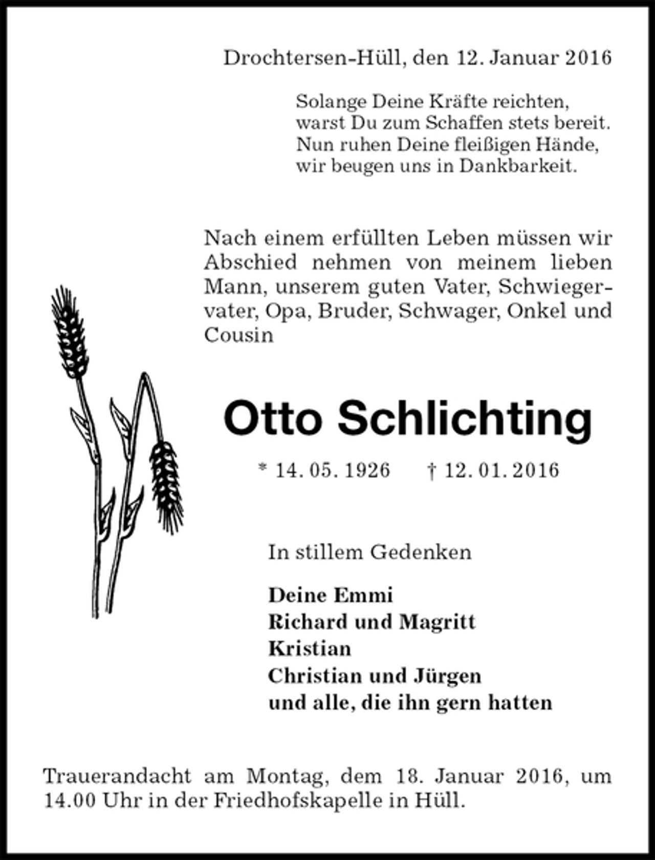 <p>Drochtersen-Hüll, den 12. Januar 2016</p>
<p>Solange Deine Kräfte reichten,<br />warst Du zum Schaffen stets bereit.<br />Nun ruhen Deine fleißigen Hände,<br />wir beugen uns in Dankbarkeit.<br />Nach einem erfüllten Leben müssen wir Abschied nehmen von meinem lieben Mann, unserem guten Vater, Schwiegervater, Opa, Bruder, Schwager, Onkel und Cousin<br />Otto Schlichting<br />* 14. 05. 1926 † 12. 01. 2016<br />In stillem Gedenken<br />Deine Emmi<br />Richard und Magritt<br />Kristian<br />Christian und Jürgen<br />und alle, die ihn gern hatten<br />Trauerandacht am Montag, dem 18. Januar 2016, um 14.00 Uhr in der Friedhofskapelle in Hüll.</p>
