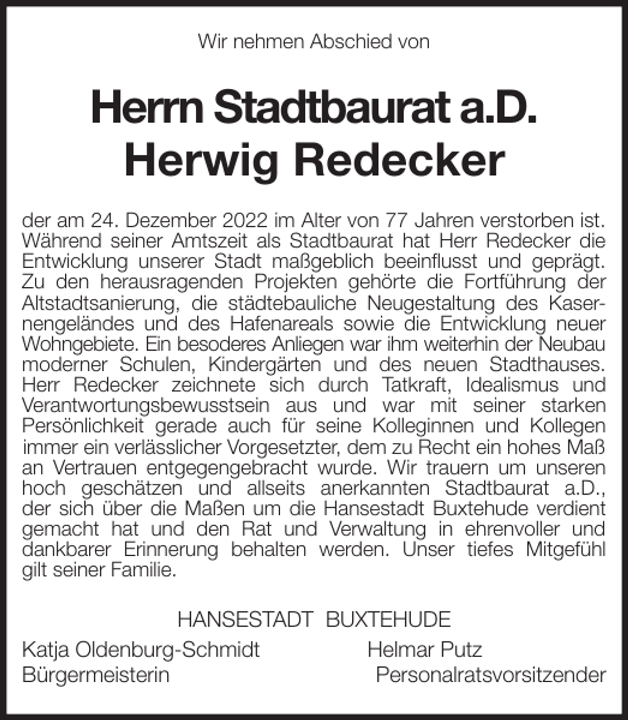 <p>Wir nehmen Abschied von<br />Herrn Stadtbaurat a.D.<br />Herwig Redecker<br />der am 24. Dezember 2022 im Alter von 77 Jahren verstorben ist.<br />Während seiner Amtszeit als Stadtbaurat hat Herr Redecker die<br />Entwicklung unserer Stadt maßgeblich beeinflusst und geprägt.<br />Zu den herausragenden Projekten gehörte die Fortführung der<br />Altstadtsanierung, die städtebauliche Neugestaltung des Kaser-<br />nengeländes und des Hafenareals sowie die Entwicklung neuer<br />Wohngebiete. Ein besoderes Anliegen war ihm weiterhin der Neubau<br />moderner Schulen, Kindergärten und des neuen Stadthauses.<br />Herr Redecker zeichnete sich durch Tatkraft, Idealismus und<br />Verantwortungsbewusstsein aus und war mit seiner starken<br />Persönlichkeit gerade auch für seine Kolleginnen und Kollegen<br />immer ein verlässlicher Vorgesetzter, dem zu Recht ein hohes Maß an Vertrauen entgegengebracht wurde. Wir trauern um unseren<br />hoch geschätzen und allseits anerkannten Stadtbaurat a.D.,<br />der sich über die Maßen um die Hansestadt Buxtehude verdient<br />gemacht hat und den Rat und Verwaltung in ehrenvoller und<br />dankbarer Erinnerung behalten werden. Unser tiefes Mitgefühl<br />gilt seiner Familie.<br />HANSESTADT BUXTEHUDE<br />Katja Oldenburg-Schmidt Helmar Putz<br />Bürgermeisterin Personalratsvorsitzender</p>