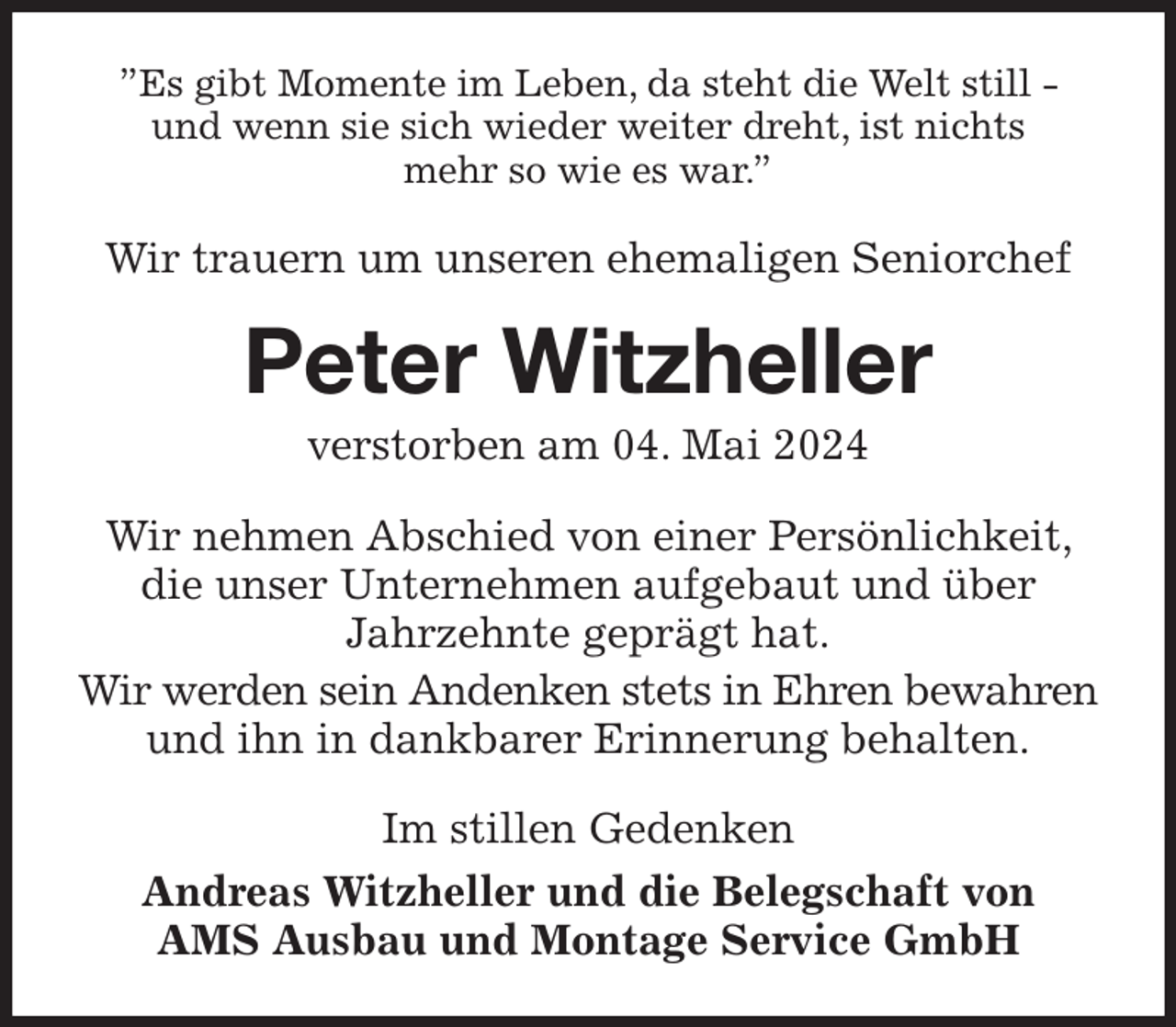 <p>”Es gibt Momente im Leben, da steht die Welt still -<br />und wenn sie sich wieder weiter dreht, ist nichts<br />mehr so wie es war.”<br />Wir trauern um unseren ehemaligen Seniorchef<br />Peter Witzheller<br />verstorben am 04. Mai 2024<br />Wir nehmen Abschied von einer Persönlichkeit, die unser Unternehmen aufgebaut und über<br />Jahrzehnte geprägt hat.<br />Wir werden sein Andenken stets in Ehren bewahren und ihn in dankbarer Erinnerung behalten.<br />Im stillen Gedenken<br />Andreas Witzheller und die Belegschaft von<br />AMS Ausbau und Montage Service GmbH</p>