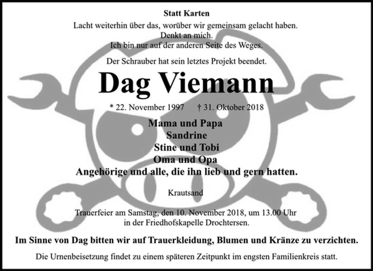 <p>Statt Karten<br />Lacht weiterhin über das, worüber wir gemeinsam gelacht haben.<br />Denkt an mich.<br />Ich bin nur auf der anderen Seite des Weges.<br />Der Schrauber hat sein letztes Projekt beendet.<br />Dag Viemann<br />* 22. November 1997 † 31. Oktober 2018<br />Mama und Papa<br />Sandrine<br />Stine und Tobi<br />Oma und Opa<br />Angehörige und alle, die ihn lieb und gern hatten.<br />Krautsand<br />Trauerfeier am Samstag, den 10. November 2018, um 13.00 Uhr<br />in der Friedhofskapelle Drochtersen.<br />Im Sinne von Dag bitten wir auf Trauerkleidung, Blumen und Kränze zu verzichten.<br />Die Urnenbeisetzung findet zu einem späteren Zeitpunkt im engsten Familienkreis statt.</p>