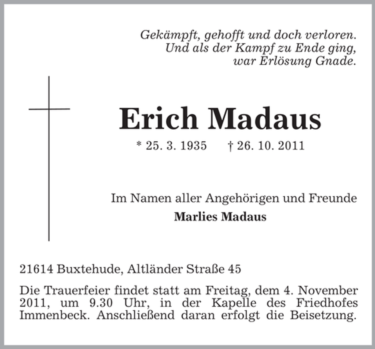 <p>Gekämpft, gehofft und doch verloren.<br />Und als der Kampf zu Ende ging,<br />war Erlösung Gnade.</p><p>Erich Madaus<br />* 25. 3. 1935</p><p>† 26. 10. 2011</p><p>Im Namen aller Angehörigen und Freunde<br />Marlies Madaus</p><p>21614 Buxtehude, Altländer Straße 45<br />Die Trauerfeier findet statt am Freitag, dem 4. November<br />2011, um 9.30 Uhr, in der Kapelle des Friedhofes<br />Immenbeck. Anschließend daran erfolgt die Beisetzung.</p>