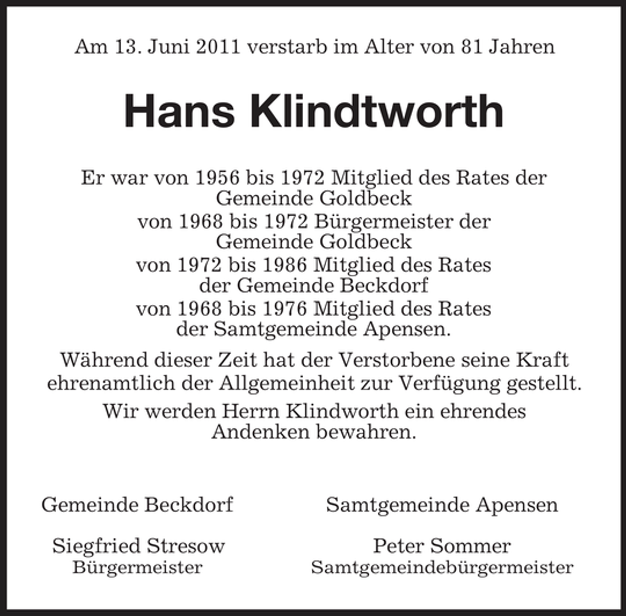 <p>Am 13. Juni 2011 verstarb im Alter von 81 Jahren<br />Hans Klindtworth<br />Er war von 1956 bis 1972 Mitglied des Rates der<br />Gemeinde Goldbeck<br />von 1968 bis 1972 Bürgermeister der<br />Gemeinde Goldbeck<br />von 1972 bis 1986 Mitglied des Rates<br />der Gemeinde Beckdorf<br />von 1968 bis 1976 Mitglied des Rates<br />der Samtgemeinde Apensen.</p><p>Während dieser Zeit hat der Verstorbene seine Kraft ehrenamtlich der Allgemeinheit zur Verfügung gestellt. Wir werden Herrn Klindworth ein ehrendes<br />Andenken bewahren.</p><p>Gemeinde Beckdorf Samtgemeinde Apensen</p><p>Siegfried Stresow Peter Sommer<br />Bürgermeister Samtgemeindebürgermeister</p>