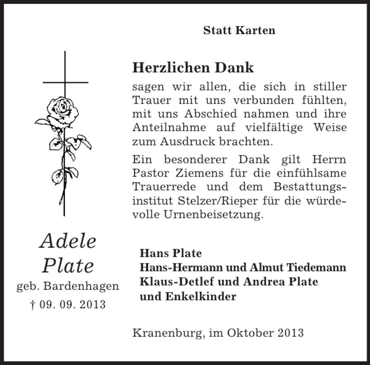 <p>Statt Karten</p><p>Herzlichen Dank<br />sagen wir allen, die sich in stiller<br />Trauer mit uns verbunden fühlten,<br />mit uns Abschied nahmen und ihre<br />Anteilnahme auf vielfältige Weise<br />zum Ausdruck brachten.<br />Ein besonderer Dank gilt Herrn<br />Pastor Ziemens für die einfühlsame<br />Trauerrede und dem Bestattungsinstitut Stelzer/Rieper für die würdevolle Urnenbeisetzung.</p><p>Adele<br />Plate<br />geb. Bardenhagen<br />† 09. 09. 2013</p><p>Hans Plate<br />Hans-Hermann und Almut Tiedemann<br />Klaus-Detlef und Andrea Plate<br />und Enkelkinder<br />Kranenburg, im Oktober 2013</p>