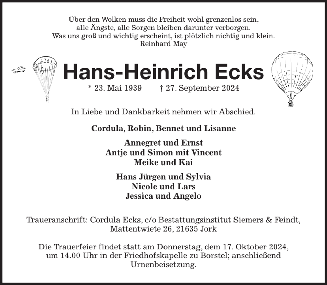 <p>Über den Wolken muss die Freiheit wohl grenzenlos sein,<br />alle Ängste, alle Sorgen bleiben darunter verborgen.<br />Was uns groß und wichtig erscheint, ist plötzlich nichtig und klein.<br />Reinhard May<br />Hans-Heinrich Ecks<br />* 23. Mai 1939 † 27. September 2024<br />In Liebe und Dankbarkeit nehmen wir Abschied.<br />Cordula, Robin, Bennet und Lisanne<br />Annegret und Ernst<br />Antje und Simon mit Vincent<br />Meike und Kai<br />Hans Jürgen und Sylvia<br />Nicole und Lars<br />Jessica und Angelo<br />Traueranschrift: Cordula Ecks, c/o Bestattungsinstitut Siemers &amp; Feindt,<br />Mattentwiete 26, 21635 Jork</p><p>Die Trauerfeier findet statt am Donnerstag, dem 17. Oktober 2024,<br />um 14.00 Uhr in der Friedhofskapelle zu Borstel; anschließend<br />Urnenbeisetzung.</p>