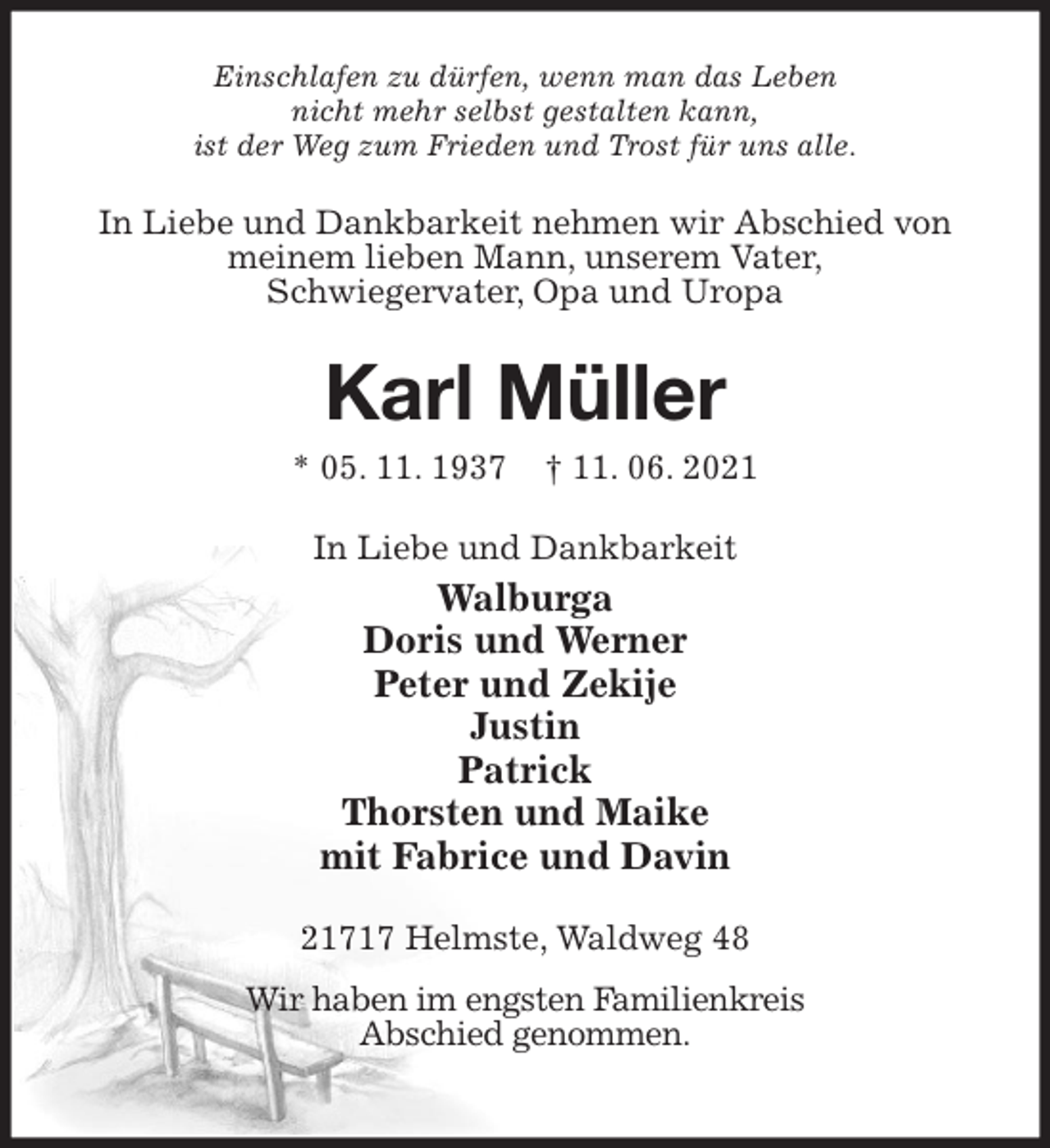 <p>Einschlafen zu dürfen, wenn man das Leben<br />nicht mehr selbst gestalten kann,<br />ist der Weg zum Frieden und Trost für uns alle.<br />In Liebe und Dankbarkeit nehmen wir Abschied von meinem lieben Mann, unserem Vater,<br />Schwiegervater, Opa und Uropa<br />Karl Müller<br />* 05. 11. 1937 † 11. 06. 2021<br />In Liebe und Dankbarkeit<br />Walburga<br />Doris und Werner<br />Peter und Zekije<br />Justin<br />Patrick<br />Thorsten und Maike<br />mit Fabrice und Davin<br />21717 Helmste, Waldweg 48<br />Wir haben im engsten Familienkreis<br />Abschied genommen.</p>