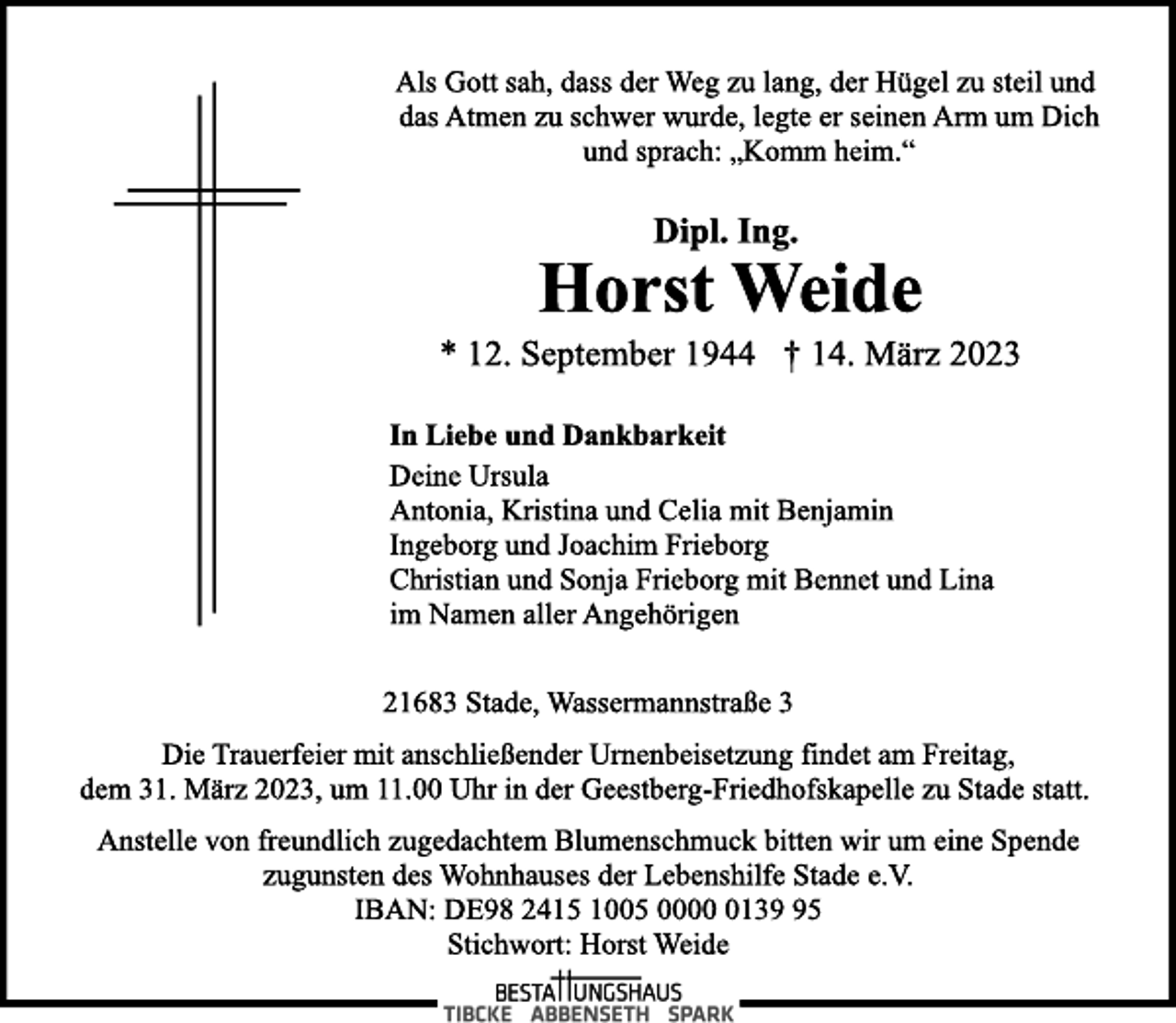 <p>Als Gott sah, dass der Weg zu lang, der Hügel zu steil und<br />das Atmen zu schwer wurde, legte er seinen Arm um Dich<br />und sprach: „Komm heim.“<br />Dipl. Ing.<br />Horst Weide<br />* 12. September 1944 † 14. März 2023<br />In Liebe und Dankbarkeit<br />Deine Ursula<br />Antonia, Kristina und Celia mit Benjamin<br />Ingeborg und Joachim Frieborg<br />Christian und Sonja Frieborg mit Bennet und Lina<br />im Namen aller Angehörigen<br />21683 Stade, Wassermannstraße 3<br />Die Trauerfeier mit anschließender Urnenbeisetzung findet am Freitag,<br />dem 31. März 2023, um 11.00 Uhr in der Geestberg-Friedhofskapelle zu Stade statt.<br />Anstelle von freundlich zugedachtem Blumenschmuck bitten wir um eine Spende<br />zugunsten des Wohnhauses der Lebenshilfe Stade e.V.<br />IBAN: DE98 2415 1005 0000 0139 95<br />Stichwort: Horst Weide</p>