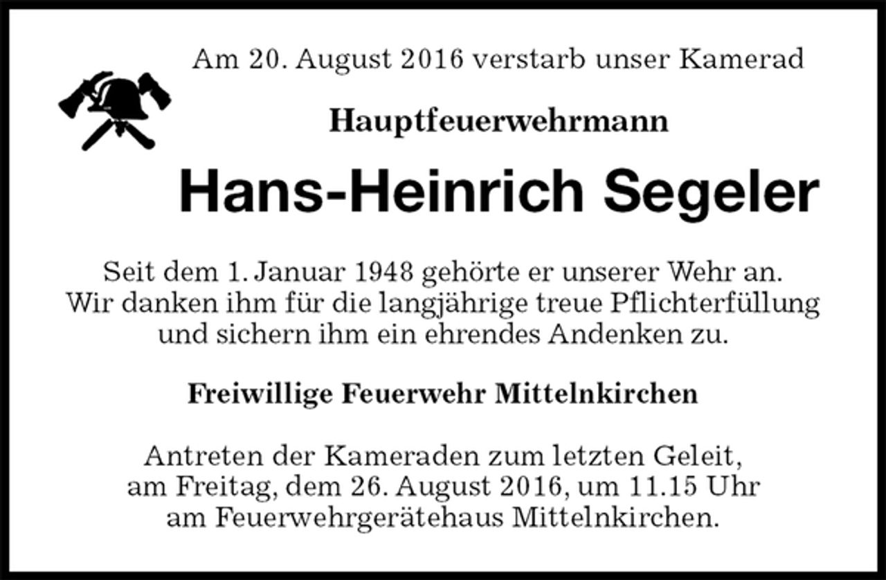 <p>Am 20. August 2016 verstarb unser Kamerad<br />Hauptfeuerwehrmann<br />Hans-Heinrich Segeler<br />Seit dem 1. Januar 1948 gehörte er unserer Wehr an.<br />Wir danken ihm für die langjährige treue Pflichterfüllung und sichern ihm ein ehrendes Andenken zu.<br />Freiwillige Feuerwehr Mittelnkirchen<br />Antreten der Kameraden zum letzten Geleit,<br />am Freitag, dem 26. August 2016, um 11.15 Uhr<br />am Feuerwehrgerätehaus Mittelnkirchen.</p>