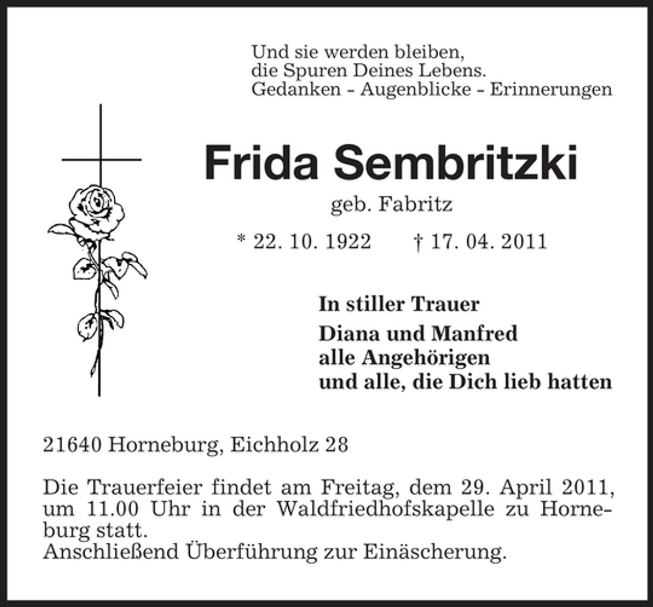 <p>Und sie werden bleiben,<br />die Spuren Deines Lebens.<br />Gedanken - Augenblicke - Erinnerungen<br />Frida Sembritzki<br />geb. Fabritz<br />* 22. 10. 1922 † 17. 04. 2011<br />In stiller Trauer<br />Diana und Manfred<br />alle Angehörigen<br />und alle, die Dich lieb hatten<br />21640 Horneburg, Eichholz 28</p><p>Die Trauerfeier findet am Freitag, dem 29. April 2011, um 11.00 Uhr in der Waldfriedhofskapelle zu Horneburg statt.<br />Anschließend Überführung zur Einäscherung.</p>