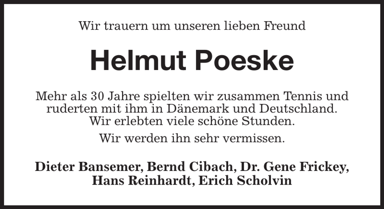 <p>Wir trauern um unseren lieben Freund<br />Helmut Poeske<br />Mehr als 30 Jahre spielten wir zusammen Tennis und ruderten mit ihm in Dänemark und Deutschland.<br />Wir erlebten viele schöne Stunden.<br />Wir werden ihn sehr vermissen.<br />Dieter Bansemer, Bernd Cibach, Dr. Gene Frickey,<br />Hans Reinhardt, Erich Scholvin</p>