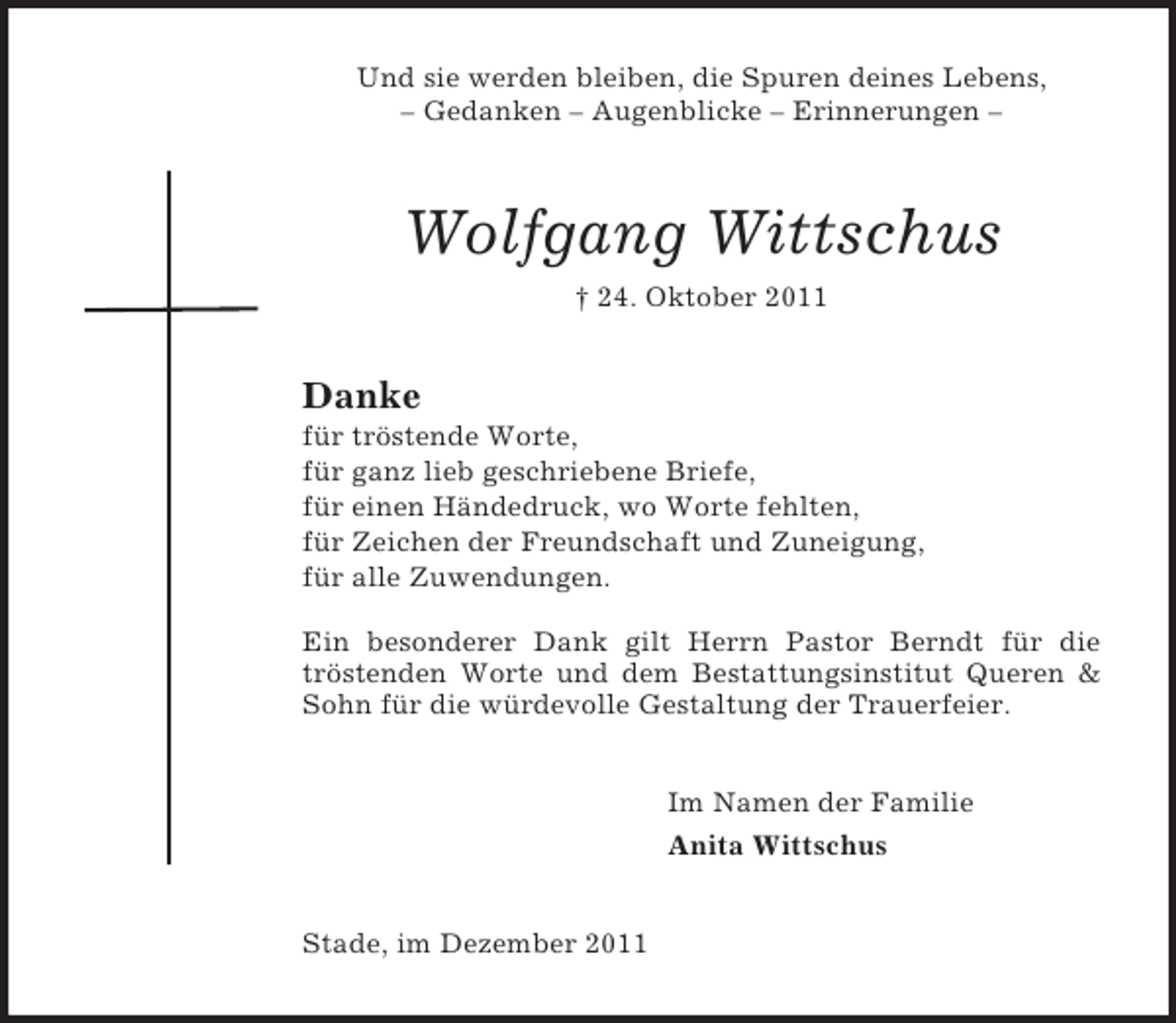 <p>Und sie werden bleiben, die Spuren deines Lebens,<br />– Gedanken – Augenblicke – Erinnerungen –</p><p>Wolfgang Wittschus<br />† 24. Oktober 2011</p><p>Danke<br />für tröstende Worte,<br />für ganz lieb geschriebene Briefe,<br />für einen Händedruck, wo Worte fehlten,<br />für Zeichen der Freundschaft und Zuneigung,<br />für alle Zuwendungen.<br />Ein besonderer Dank gilt Herrn Pastor Berndt für die<br />tröstenden Worte und dem Bestattungsinstitut Queren &amp;<br />Sohn für die würdevolle Gestaltung der Trauerfeier.<br />Im Namen der Familie<br />Anita Wittschus</p><p>Stade, im Dezember 2011</p>