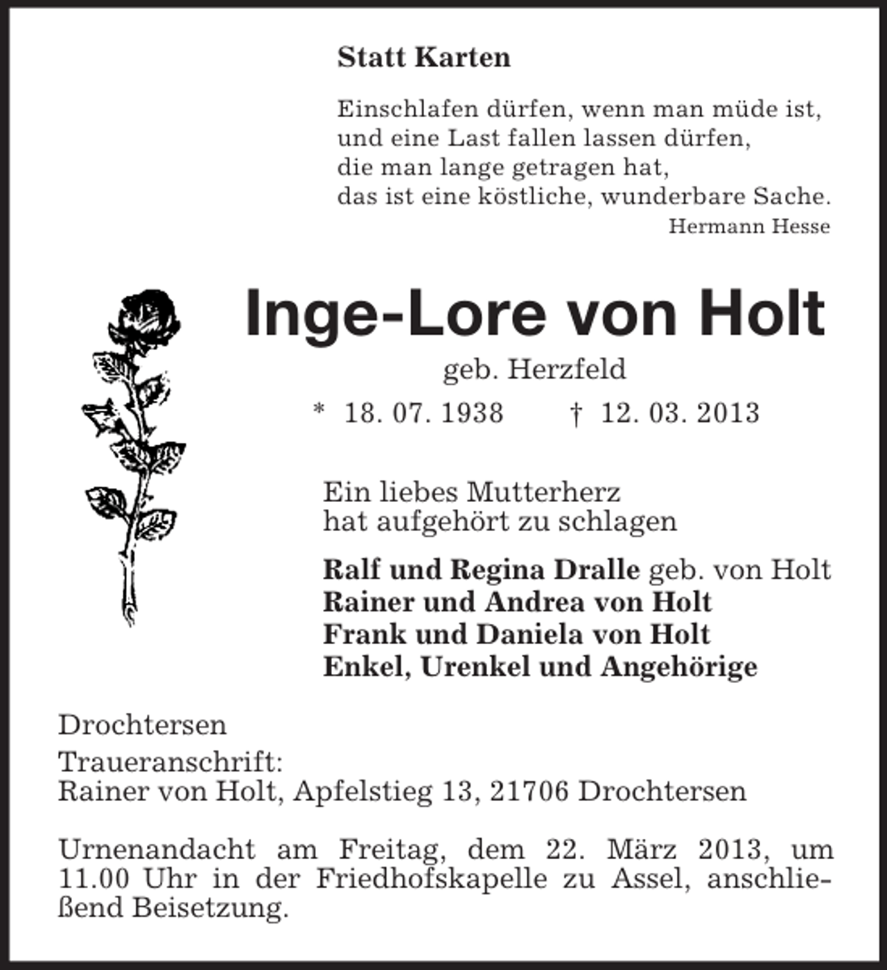 <p>Statt Karten<br />Einschlafen dürfen, wenn man müde ist,<br />und eine Last fallen lassen dürfen,<br />die man lange getragen hat,<br />das ist eine köstliche, wunderbare Sache.<br />Hermann Hesse</p><p>Inge-Lore von Holt<br />geb. Herzfeld<br />* 18. 07. 1938<br />† 12. 03. 2013<br />Ein liebes Mutterherz<br />hat aufgehört zu schlagen<br />Ralf und Regina Dralle geb. von Holt<br />Rainer und Andrea von Holt<br />Frank und Daniela von Holt<br />Enkel, Urenkel und Angehörige<br />Drochtersen<br />Traueranschrift:<br />Rainer von Holt, Apfelstieg 13, 21706 Drochtersen<br />Urnenandacht am Freitag, dem 22. März 2013, um<br />11.00 Uhr in der Friedhofskapelle zu Assel, anschließend Beisetzung.</p>