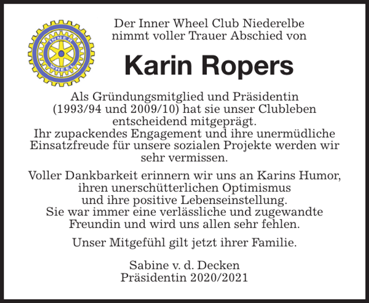 <p>Der Inner Wheel Club Niederelbe<br />nimmt voller Trauer Abschied von<br />Karin Ropers<br />Als Gründungsmitglied und Präsidentin<br />(1993/94 und 2009/10) hat sie unser Clubleben<br />entscheidend mitgeprägt.<br />Ihr zupackendes Engagement und ihre unermüdliche Einsatzfreude für unsere sozialen Projekte werden wir sehr vermissen.<br />Voller Dankbarkeit erinnern wir uns an Karins Humor,<br />ihren unerschütterlichen Optimismus<br />und ihre positive Lebenseinstellung.<br />Sie war immer eine verlässliche und zugewandte<br />Freundin und wird uns allen sehr fehlen.<br />Unser Mitgefühl gilt jetzt ihrer Familie.<br />Sabine v. d. Decken<br />Präsidentin 2020/2021</p>