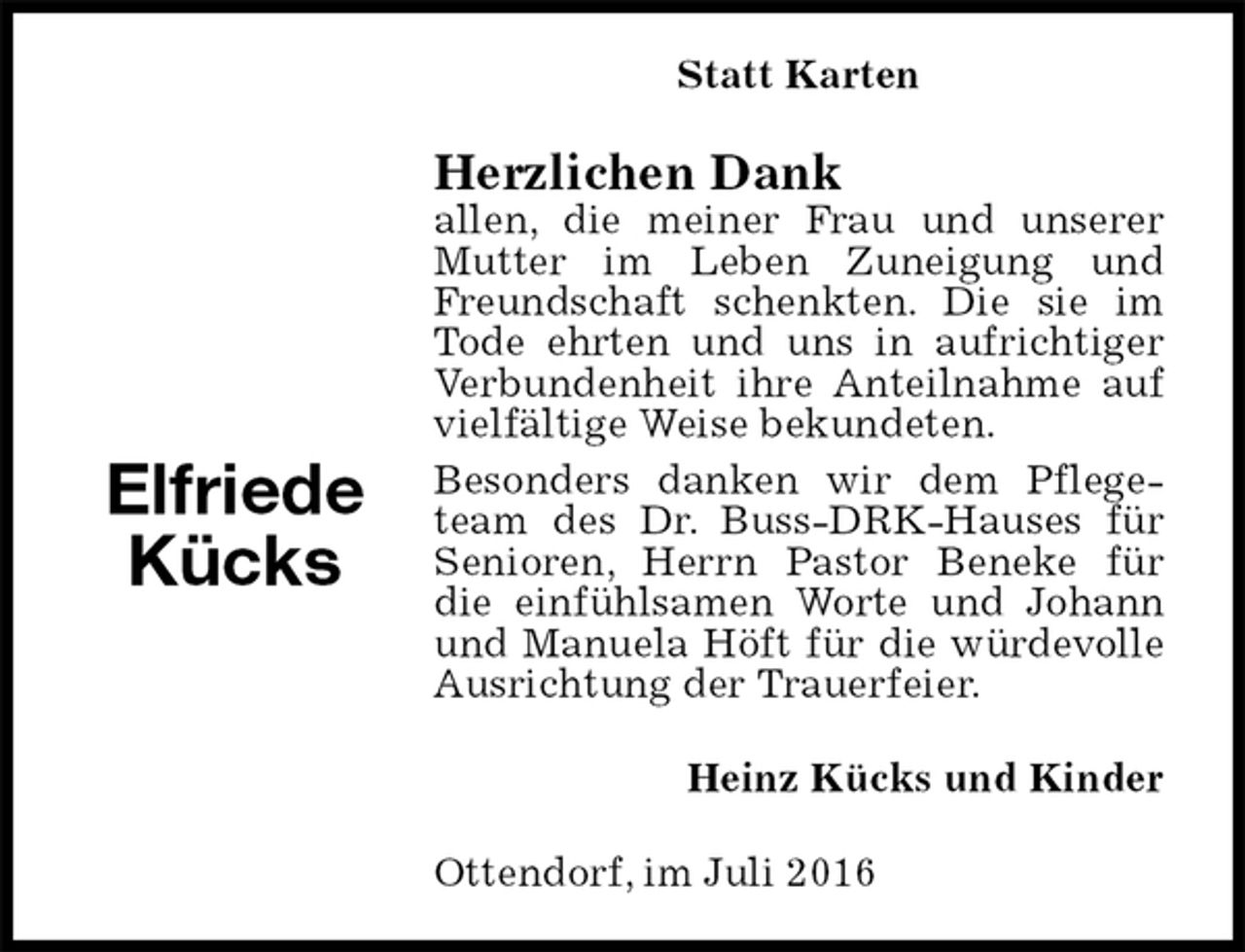 <p>Statt Karten<br />Herzlichen Dank<br />allen, die meiner Frau und unserer Mutter im Leben Zuneigung und Freundschaft schenkten. Die sie im Tode ehrten und uns in aufrichtiger Verbundenheit ihre Anteilnahme auf vielfältige Weise bekundeten.<br />Besonders danken wir dem Pflegeteam des Dr. Buss-DRK-Hauses für Senioren, Herrn Pastor Beneke für die einfühlsamen Worte und Johann und Manuela Höft für die würdevolle Ausrichtung der Trauerfeier.<br />Heinz Kücks und Kinder<br />Ottendorf, im Juli 2016</p><p>Elfriede Kücks</p>