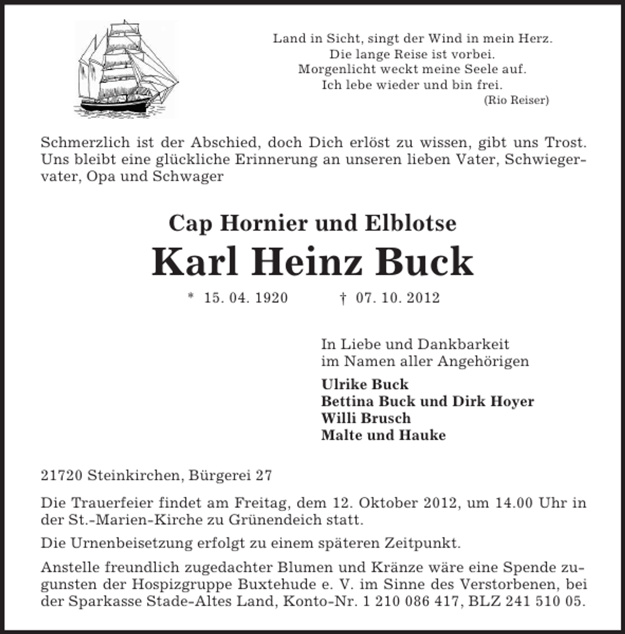 <p>Land in Sicht, singt der Wind in mein Herz.<br />Die lange Reise ist vorbei.<br />Morgenlicht weckt meine Seele auf.<br />Ich lebe wieder und bin frei.<br />(Rio Reiser)<br />Schmerzlich ist der Abschied, doch Dich erlöst zu wissen, gibt uns Trost. Uns bleibt eine glückliche Erinnerung an unseren lieben Vater, Schwiegervater, Opa und Schwager<br />Cap Hornier und Elblotse</p><p>Karl Heinz Buck<br />* 15. 04. 1920 † 07. 10. 2012<br />In Liebe und Dankbarkeit<br />im Namen aller Angehörigen<br />Ulrike Buck<br />Bettina Buck und Dirk Hoyer<br />Willi Brusch<br />Malte und Hauke<br />21720 Steinkirchen, Bürgerei 27<br />Die Trauerfeier findet am Freitag, dem 12. Oktober 2012, um 14.00 Uhr in der St.-Marien-Kirche zu Grünendeich statt.<br />Die Urnenbeisetzung erfolgt zu einem späteren Zeitpunkt.<br />Anstelle freundlich zugedachter Blumen und Kränze wäre eine Spende zugunsten der Hospizgruppe Buxtehude e. V. im Sinne des Verstorbenen, bei der Sparkasse Stade-Altes Land, Konto-Nr. 1 210 086 417, BLZ 241 510 05.</p>