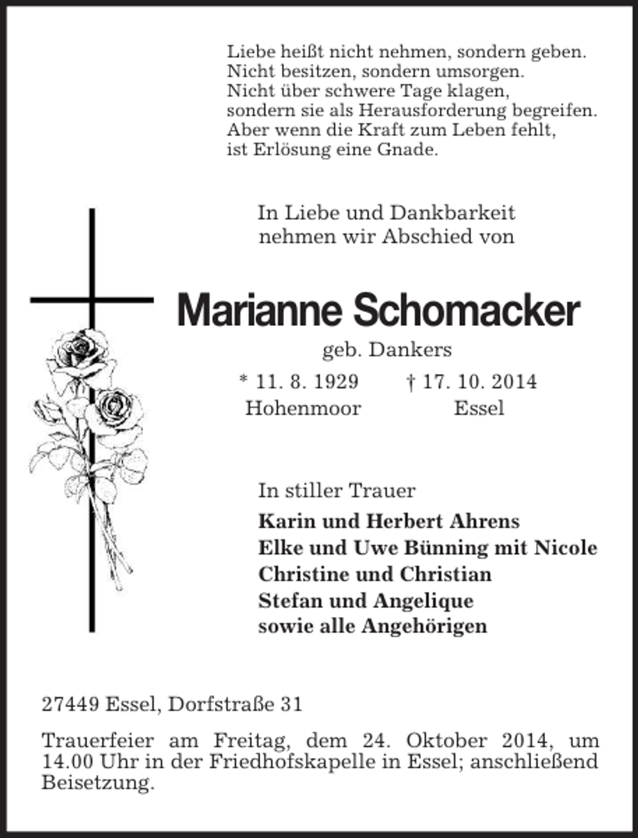 <p>Liebe heißt nicht nehmen, sondern geben.<br />Nicht besitzen, sondern umsorgen.<br />Nicht über schwere Tage klagen,<br />sondern sie als Herausforderung begreifen.<br />Aber wenn die Kraft zum Leben fehlt,<br />ist Erlösung eine Gnade.<br />In Liebe und Dankbarkeit<br />nehmen wir Abschied von<br />Marianne Schomacker<br />geb. Dankers<br />* 11. 8. 1929 † 17. 10. 2014<br />Hohenmoor Essel<br />In stiller Trauer<br />Karin und Herbert Ahrens<br />Elke und Uwe Bünning mit Nicole<br />Christine und Christian<br />Stefan und Angelique<br />sowie alle Angehörigen<br />27449 Essel, Dorfstraße 31<br />Trauerfeier am Freitag, dem 24. Oktober 2014, um 14.00 Uhr in der Friedhofskapelle in Essel; anschließend Beisetzung.</p>