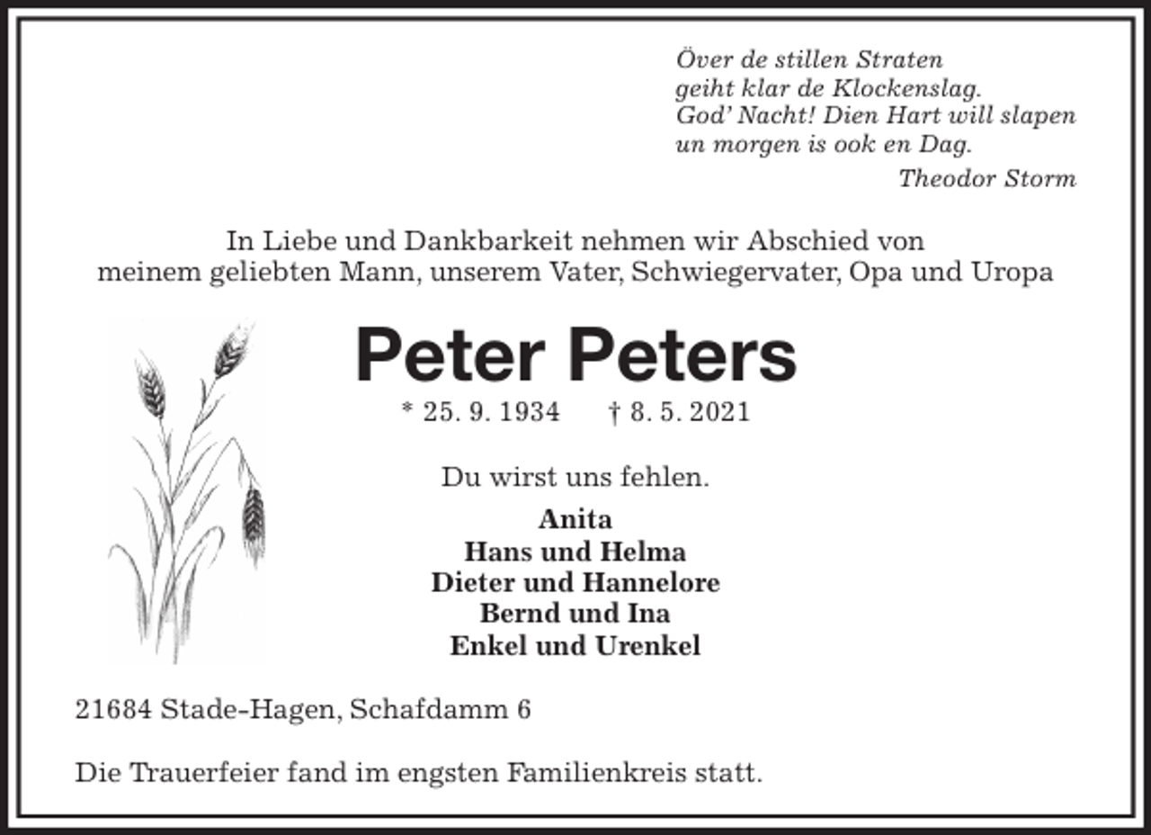 <p>Över de stillen Straten<br />geiht klar de Klockenslag.<br />God' Nacht! Dien Hart will slapen<br />un morgen is ook en Dag.<br />Theodor Storm<br />In Liebe und Dankbarkeit nehmen wir Abschied von<br />meinem geliebten Mann, unserem Vater, Schwiegervater, Opa und Uropa<br />Peter Peters<br />* 25. 9. 1934 † 8. 5. 2021<br />Du wirst uns fehlen.<br />Anita<br />Hans und Helma<br />Dieter und Hannelore<br />Bernd und Ina<br />Enkel und Urenkel<br />21684 Stade-Hagen, Schafdamm 6</p>
<p>Die Trauerfeier fand im engsten Familienkreis statt.</p>