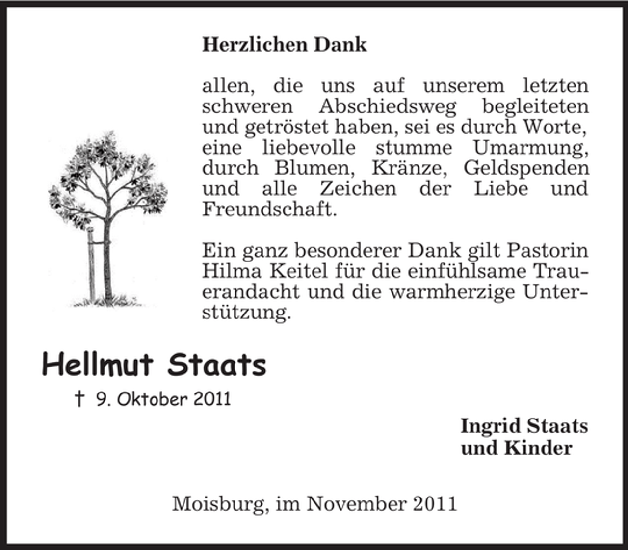 <p>Herzlichen Dank</p><p>allen, die uns auf unserem letzten schweren Abschiedsweg begleiteten und getröstet haben, sei es durch Worte,<br />eine liebevolle stumme Umarmung, durch Blumen, Kränze, Geldspenden und alle Zeichen der Liebe und Freundschaft.</p><p>Ein ganz besonderer Dank gilt Pastorin Hilma Keitel für die einfühlsame Trauerandacht und die warmherzige Unterstützung.<br />Hellmut Staats<br />† 9. Oktober 2011<br />Ingrid Staats<br />und Kinder<br />Moisburg, im November 2011</p>