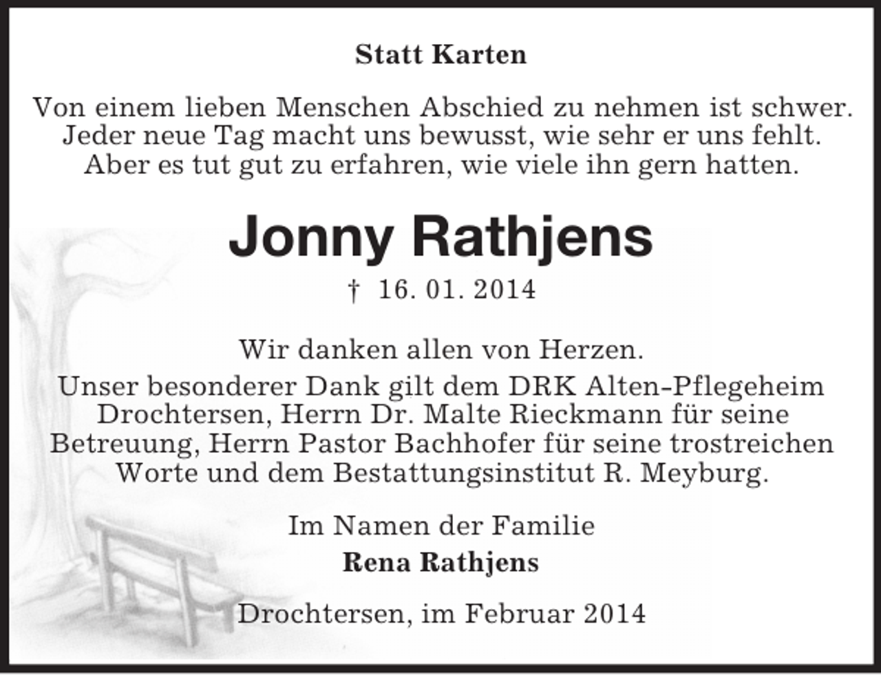 <p>Statt Karten<br />Von einem lieben Menschen Abschied zu nehmen ist schwer.<br />Jeder neue Tag macht uns bewusst, wie sehr er uns fehlt.<br />Aber es tut gut zu erfahren, wie viele ihn gern hatten.<br />Jonny Rathjens<br />† 16. 01. 2014<br />Wir danken allen von Herzen.<br />Unser besonderer Dank gilt dem DRK Alten-Pflegeheim<br />Drochtersen, Herrn Dr. Malte Rieckmann für seine<br />Betreuung, Herrn Pastor Bachhofer für seine trostreichen<br />Worte und dem Bestattungsinstitut R. Meyburg.<br />Im Namen der Familie<br />Rena Rathjens<br />Drochtersen, im Februar 2014</p>