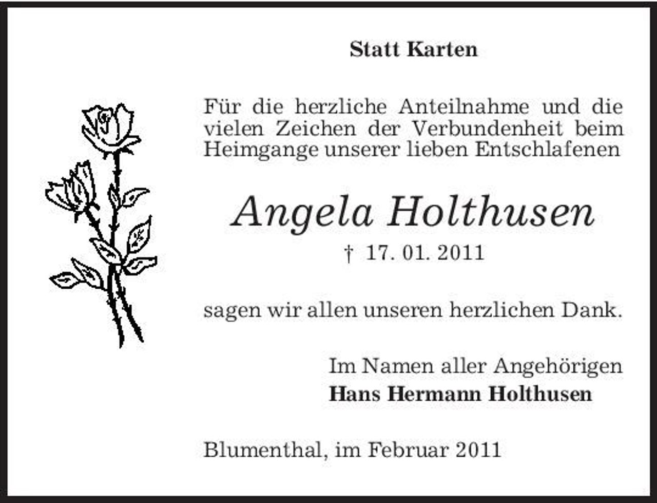<p>Statt Karten Für die herzliche Anteilnahme und die vielen Zeichen der Verbundenheit beim Heimgange unserer lieben Entschlafenen</p><p>Angela Holthusen<br />† 17. 01. 2011 sagen wir allen unseren herzlichen Dank. Im Namen aller Angehörigen Hans Hermann Holthusen Blumenthal, im Februar 2011</p>