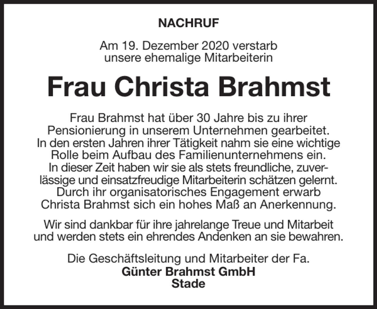 <p>NACHRUF<br />Am 19. Dezember 2020 verstarb<br />unsere ehemalige Mitarbeiterin<br />Frau Christa Brahmst<br />Frau Brahmst hat über 30 Jahre bis zu ihrer<br />Pensionierung in unserem Unternehmen gearbeitet.<br />In den ersten Jahren ihrer Tätigkeit nahm sie eine wichtige Rolle beim Aufbau des Familienunternehmens ein.<br />In dieser Zeit haben wir sie als stets freundliche, zuver-<br />lässige und einsatzfreudige Mitarbeiterin schätzen gelernt.<br />Durch ihr organisatorisches Engagement erwarb<br />Christa Brahmst sich ein hohes Maß an Anerkennung.<br />Wir sind dankbar für ihre jahrelange Treue und Mitarbeit<br />und werden stets ein ehrendes Andenken an sie bewahren.<br />Die Geschäftsleitung und Mitarbeiter der Fa.<br />Günter Brahmst GmbH<br />Stade</p>